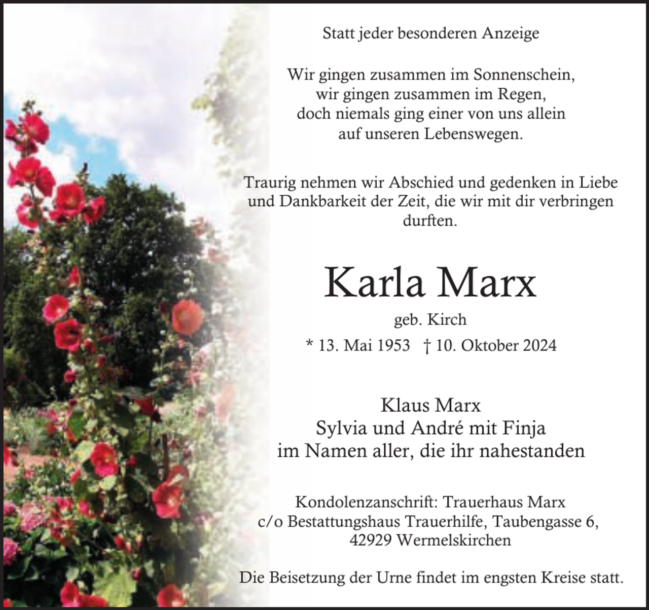 <p>Statt jeder besonderen Anzeige<br />Wir gingen zusammen im Sonnenschein,<br />wir gingen zusammen im Regen,<br />doch niemals ging einer von uns allein<br />auf unseren Lebenswegen.<br />Traurig nehmen wir Abschied und gedenken in Liebe<br />und Dankbarkeit der Zeit, die wir mit dir verbringen<br />durften.</p><p>Karla Marx<br />geb. Kirch</p><p>* 13. Mai 1953 † 10. Oktober 2024</p><p>Klaus Marx<br />Sylvia und André mit Finja<br />im Namen aller, die ihr nahestanden<br />Kondolenzanschrift: Trauerhaus Marx<br />c/o Bestattungshaus Trauerhilfe, Taubengasse 6,<br />42929 Wermelskirchen<br />Die Beisetzung der Urne findet im engsten Kreise statt.</p>