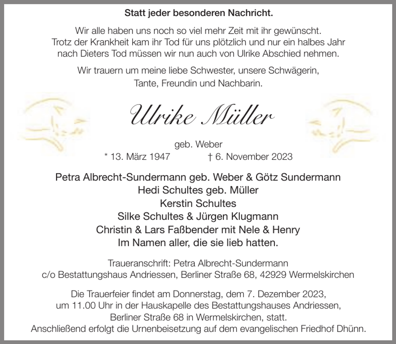 <p>Statt jeder besonderen Nachricht.<br />Wir alle haben uns noch so viel mehr Zeit mit ihr gewünscht.<br />Trotz der Krankheit kam ihr Tod für uns plötzlich und nur ein halbes Jahr<br />nach Dieters Tod müssen wir nun auch von Ulrike Abschied nehmen.<br />Wir trauern um meine liebe Schwester, unsere Schwägerin,<br />Tante, Freundin und Nachbarin.</p><p>Ulrike Müller<br />* 13. März 1947</p><p>geb. Weber<br />† 6. November 2023</p><p>Petra Albrecht-Sundermann geb. Weber &amp; Götz Sundermann<br />Hedi Schultes geb. Müller<br />Kerstin Schultes<br />Silke Schultes &amp; Jürgen Klugmann<br />Christin &amp; Lars Faßbender mit Nele &amp; Henry<br />Im Namen aller, die sie lieb hatten.<br />Traueranschrift: Petra Albrecht-Sundermann<br />c/o Bestattungshaus Andriessen, Berliner Straße 68, 42929 Wermelskirchen<br />Die Trauerfeier findet am Donnerstag, dem 7. Dezember 2023,<br />um 11.00 Uhr in der Hauskapelle des Bestattungshauses Andriessen,<br />Berliner Straße 68 in Wermelskirchen, statt.<br />Anschließend erfolgt die Urnenbeisetzung auf dem evangelischen Friedhof Dhünn.</p>