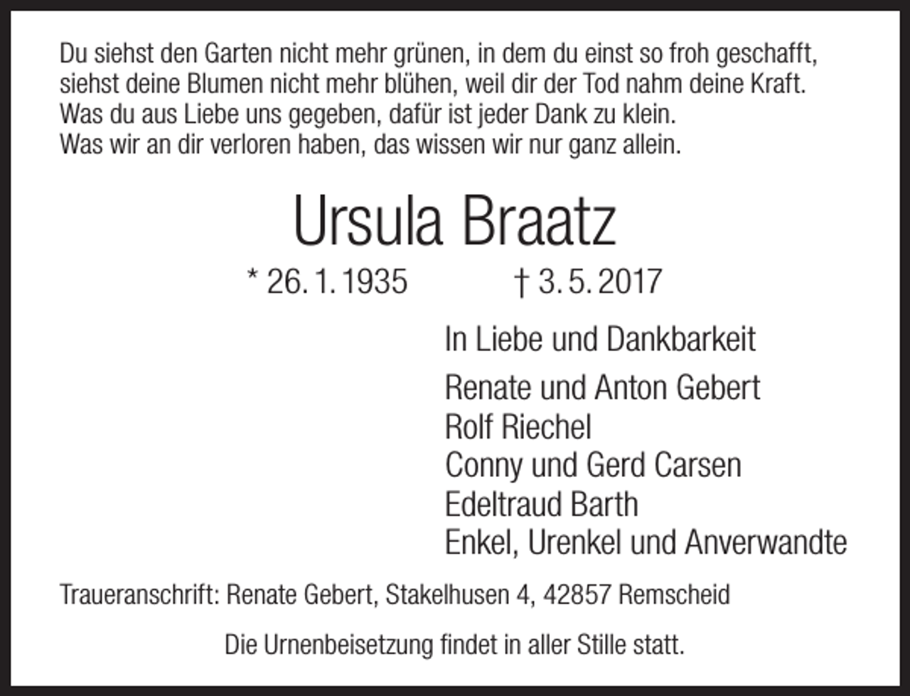 <p>Du siehst den Garten nicht mehr grünen, in dem du einst so froh geschafft,<br />siehst deine Blumen nicht mehr blühen, weil dir der Tod nahm deine Kraft.<br />Was du aus Liebe uns gegeben, dafür ist jeder Dank zu klein.<br />Was wir an dir verloren haben, das wissen wir nur ganz allein.</p><p>Ursula Braatz</p><p>* 26. 1. 1935</p><p>† 3. 5. 2017</p><p>In Liebe und Dankbarkeit<br />Renate und Anton Gebert<br />Rolf Riechel<br />Conny und Gerd Carsen<br />Edeltraud Barth<br />Enkel, Urenkel und Anverwandte<br />Traueranschrift: Renate Gebert, Stakelhusen 4, 42857 Remscheid<br />Die Urnenbeisetzung findet in aller Stille statt.</p>