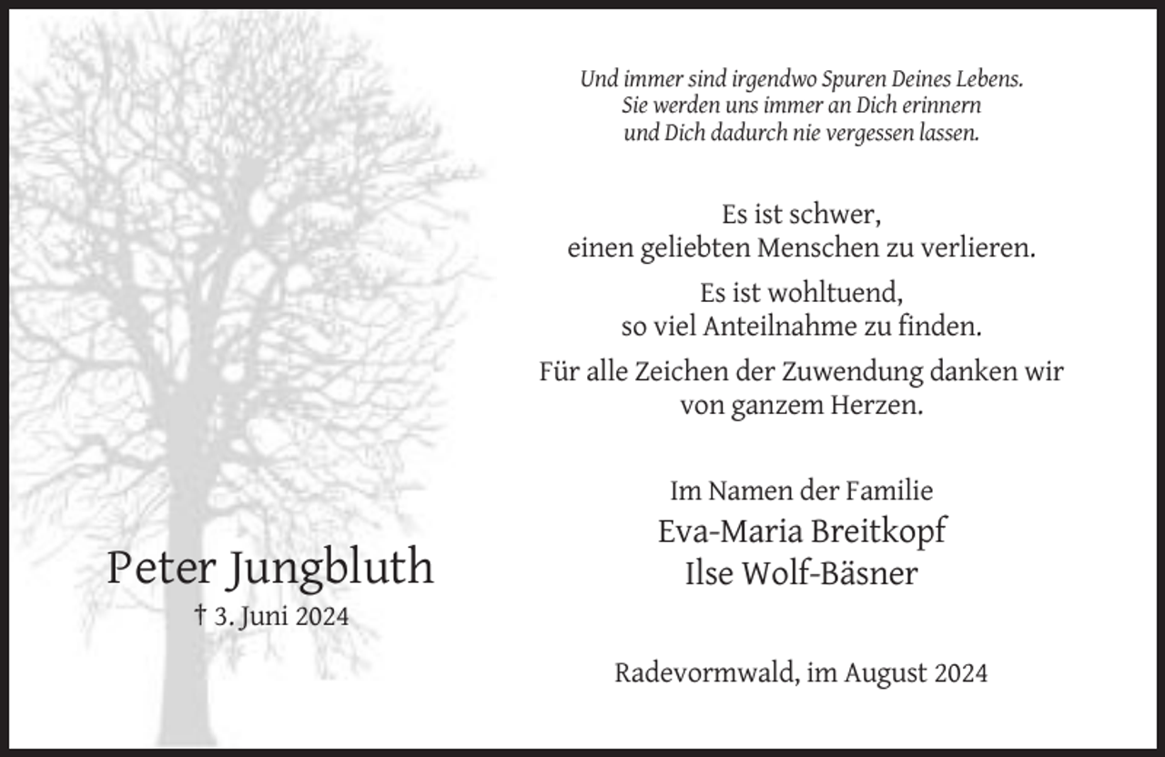 <p>Und immer sind irgendwo Spuren Deines Lebens.<br />Sie werden uns immer an Dich erinnern<br />und Dich dadurch nie vergessen lassen.</p><p>Es ist schwer,<br />einen geliebten Menschen zu verlieren.<br />Es ist wohltuend,<br />so viel Anteilnahme zu finden.<br />Für alle Zeichen der Zuwendung danken wir<br />von ganzem Herzen.</p><p>Im Namen der Familie</p><p>Peter Jungbluth</p><p>Eva-Maria Breitkopf<br />Ilse Wolf-Bäsner</p><p>† 3. Juni 2024<br />Radevormwald, im August 2024</p>