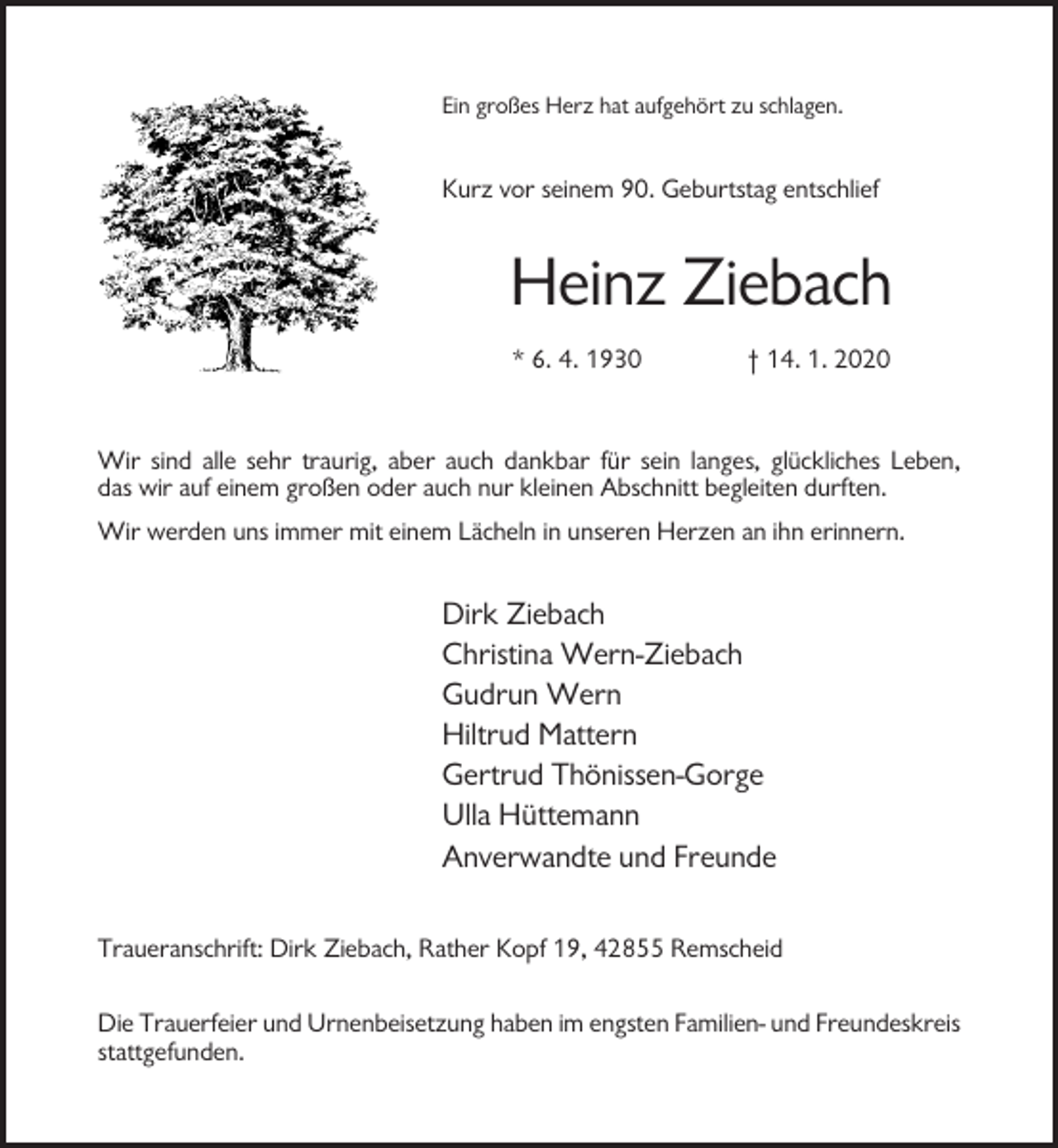 <p>Ein großes Herz hat aufgehört zu schlagen.</p><p>Kurz vor seinem 90. Geburtstag entschlief</p><p>Heinz Ziebach<br />* 6. 4. 1930</p><p>† 14. 1. 2020</p><p>Wir sind alle sehr traurig, aber auch dankbar für sein langes, glückliches Leben,<br />das wir auf einem großen oder auch nur kleinen Abschnitt begleiten durften.<br />Wir werden uns immer mit einem Lächeln in unseren Herzen an ihn erinnern.</p><p>Dirk Ziebach<br />Christina Wern-Ziebach<br />Gudrun Wern<br />Hiltrud Mattern<br />Gertrud Thönissen-Gorge<br />Ulla Hüttemann<br />Anverwandte und Freunde<br />Traueranschrift: Dirk Ziebach, Rather Kopf 19, 42855 Remscheid<br />Die Trauerfeier und Urnenbeisetzung haben im engsten Familien- und Freundeskreis<br />stattgefunden.</p>