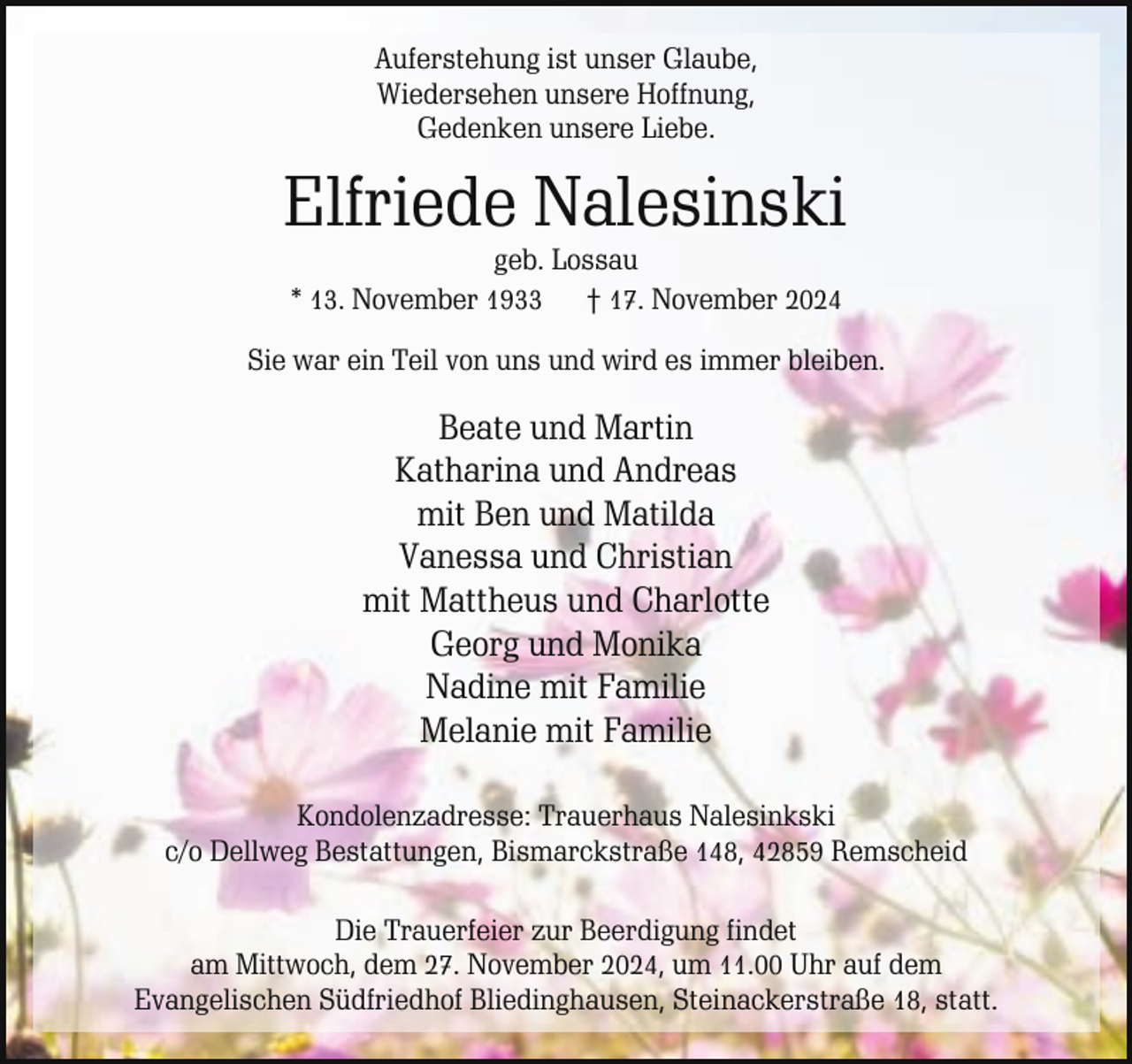 <p>Auferstehung ist unser Glaube,<br />Wiedersehen unsere Hoffnung,<br />Gedenken unsere Liebe.</p><p>Elfriede Nalesinski<br />geb. Lossau<br />* 13. November 1933 † 17. November 2024</p><p>Sie war ein Teil von uns und wird es immer bleiben.</p><p>Beate und Martin<br />Katharina und Andreas<br />mit Ben und Matilda<br />Vanessa und Christian<br />mit Mattheus und Charlotte<br />Georg und Monika<br />Nadine mit Familie<br />Melanie mit Familie<br />Kondolenzadresse: Trauerhaus Nalesinkski<br />c/o Dellweg Bestattungen, Bismarckstraße 148, 42859 Remscheid<br />Die Trauerfeier zur Beerdigung findet<br />am Mittwoch, dem 27. November 2024, um 11.00 Uhr auf dem<br />Evangelischen Südfriedhof Bliedinghausen, Steinackerstraße 18, statt.</p>