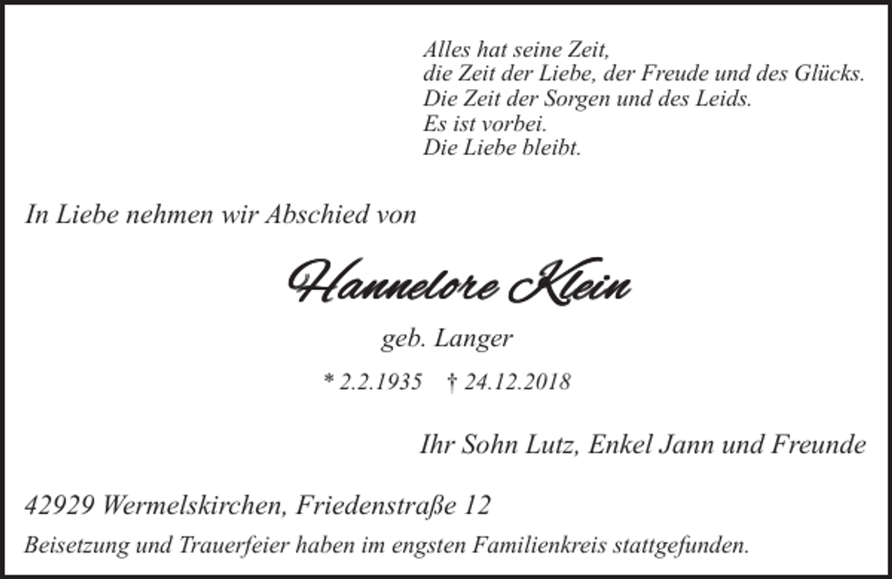 <p>Alles hat seine Zeit,<br />die Zeit der Liebe, der Freude und des Glücks.<br />Die Zeit der Sorgen und des Leids.<br />Es ist vorbei.<br />Die Liebe bleibt.</p><p>In Liebe nehmen wir Abschied von</p><p>Hannelore Klein<br />geb. Langer<br />* 2.2.1935</p><p>† 24.12.2018</p><p>Ihr Sohn Lutz, Enkel Jann und Freunde<br />42929 Wermelskirchen, Friedenstraße 12<br />Beisetzung und Trauerfeier haben im engsten Familienkreis stattgefunden.</p>