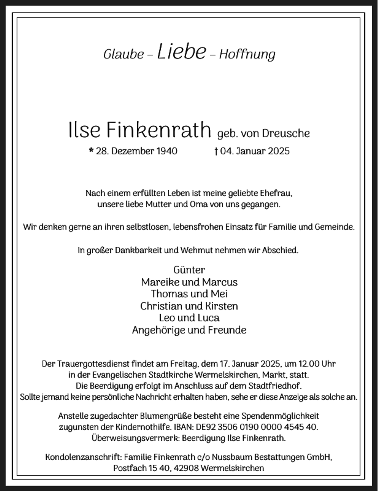 <p>Glaube –</p><p>Liebe – Hoffnung</p><p>Ilse Finkenrath geb. von Dreusche<br />* 28. Dezember 1940</p><p>† 04. Januar 2025</p><p>Nach einem erfüllten Leben ist meine geliebte Ehefrau,<br />unsere liebe Mutter und Oma von uns gegangen.<br />Wir denken gerne an ihren selbstlosen, lebensfrohen Einsatz für Familie und Gemeinde.<br />In großer Dankbarkeit und Wehmut nehmen wir Abschied.</p><p>Günter<br />Mareike und Marcus<br />Thomas und Mei<br />Christian und Kirsten<br />Leo und Luca<br />Angehörige und Freunde<br />Der Trauergottesdienst findet am Freitag, dem 17. Januar 2025, um 12.00 Uhr<br />in der Evangelischen Stadtkirche Wermelskirchen, Markt, statt.<br />Die Beerdigung erfolgt im Anschluss auf dem Stadtfriedhof.<br />Sollte jemand keine persönliche Nachricht erhalten haben, sehe er diese Anzeige als solche an.<br />Anstelle zugedachter Blumengrüße besteht eine Spendenmöglichkeit<br />zugunsten der Kindernothilfe. IBAN: DE92 3506 019000 4545 40.<br />Überweisungsvermerk: Beerdigung Ilse Finkenrath.<br />Kondolenzanschrift: Familie Finkenrath c/o Nussbaum Bestattungen GmbH,<br />Postfach 15 40, 42908 Wermelskirchen</p>