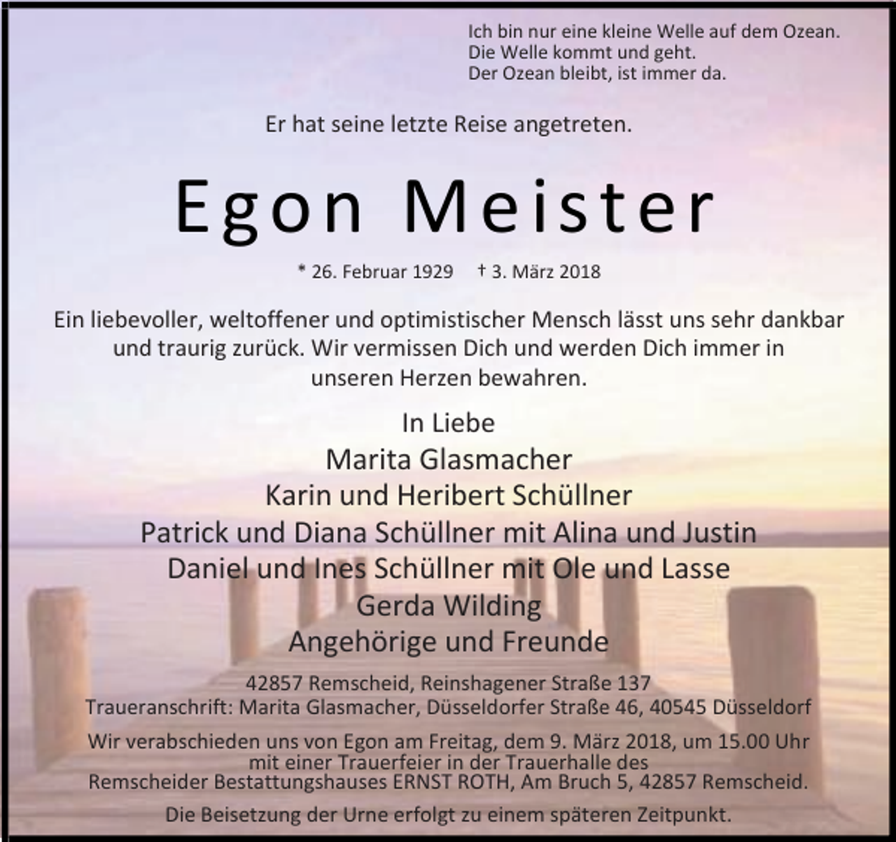 <p>Ich bin nur eine kleine Welle auf dem Ozean.<br />Die Welle kommt und geht.<br />Der Ozean bleibt, ist immer da.</p><p>Er hat seine letzte Reise angetreten.</p><p>Egon Meister<br />* 26. Februar 1929</p><p>† 3. März 2018</p><p>Ein liebevoller, weltoffener und optimistischer Mensch lässt uns sehr dankbar<br />und traurig zurück. Wir vermissen Dich und werden Dich immer in<br />unseren Herzen bewahren.</p><p>In Liebe</p><p>Marita Glasmacher<br />Karin und Heribert Schüllner<br />Patrick und Diana Schüllner mit Alina und Justin<br />Daniel und Ines Schüllner mit Ole und Lasse<br />Gerda Wilding<br />Angehörige und Freunde<br />42857 Remscheid, Reinshagener Straße 137<br />Traueranschrift: Marita Glasmacher, Düsseldorfer Straße 46, 40545 Düsseldorf<br />Wir verabschieden uns von Egon am Freitag, dem 9. März 2018, um 15.00 Uhr<br />mit einer Trauerfeier in der Trauerhalle des<br />Remscheider Bestattungshauses ERNST ROTH, Am Bruch 5, 42857 Remscheid.<br />Die Beisetzung der Urne erfolgt zu einem späteren Zeitpunkt.</p>