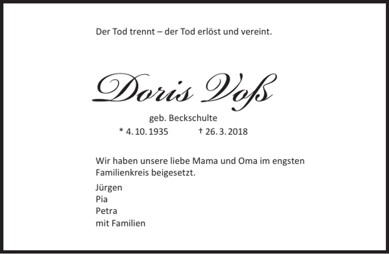 <p>Der Tod trennt – der Tod erlöst und vereint.</p><p>Doris Voß<br />geb. Beckschulte<br />* 4. 10. 1935<br />† 26. 3. 2018</p><p>Wir haben unsere liebe Mama und Oma im engsten<br />Familienkreis beigesetzt.<br />Jürgen<br />Pia<br />Petra<br />mit Familien</p>
