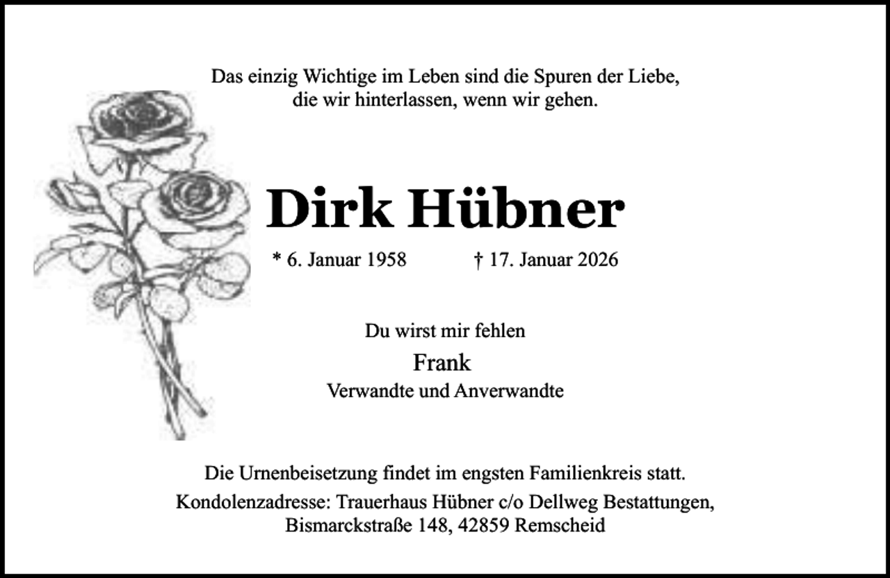 <p>Das einzig Wichtige im Leben sind die Spuren der Liebe,<br />die wir hinterlassen, wenn wir gehen.</p><p>Dirk Hübner<br />* 6. Januar 1958</p><p>† 17. Januar 2026</p><p>Du wirst mir fehlen</p><p>Frank</p><p>Verwandte und Anverwandte</p><p>Die Urnenbeisetzung findet im engsten Familienkreis statt.<br />Kondolenzadresse: Trauerhaus Hübner c/o Dellweg Bestattungen,<br />Bismarckstraße 148, 42859 Remscheid</p>