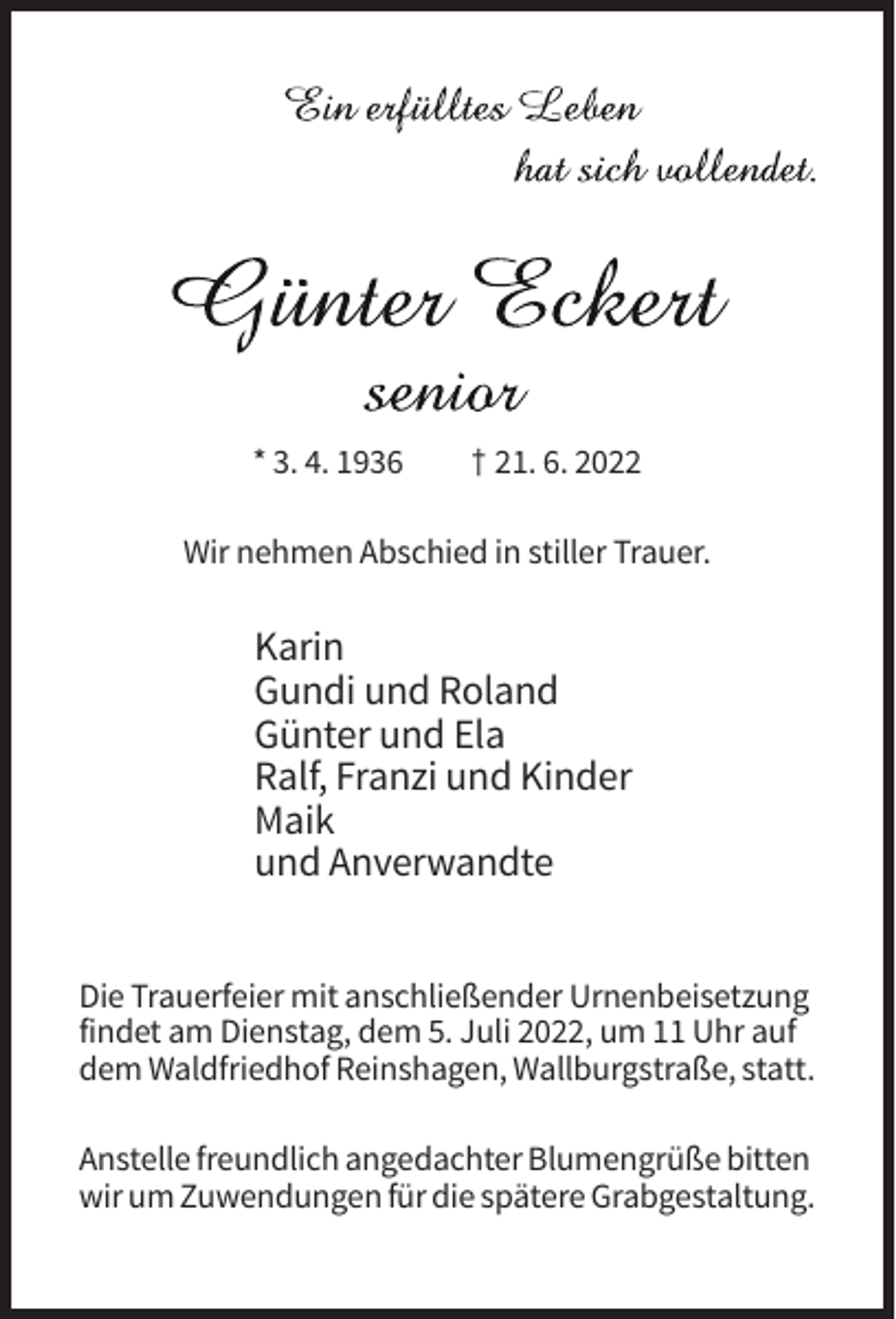 <p>* 3. 4. 1936</p><p>† 21. 6. 2022</p><p>Wir nehmen Abschied in stiller Trauer.</p><p>Karin<br />Gundi und Roland<br />Günter und Ela<br />Ralf, Franzi und Kinder<br />Maik<br />und Anverwandte<br />Die Trauerfeier mit anschließender Urnenbeisetzung<br />findet am Dienstag, dem 5. Juli 2022, um 11 Uhr auf<br />dem Waldfriedhof Reinshagen, Wallburgstraße, statt.<br />Anstelle freundlich angedachter Blumengrüße bitten<br />wir um Zuwendungen für die spätere Grabgestaltung.</p>