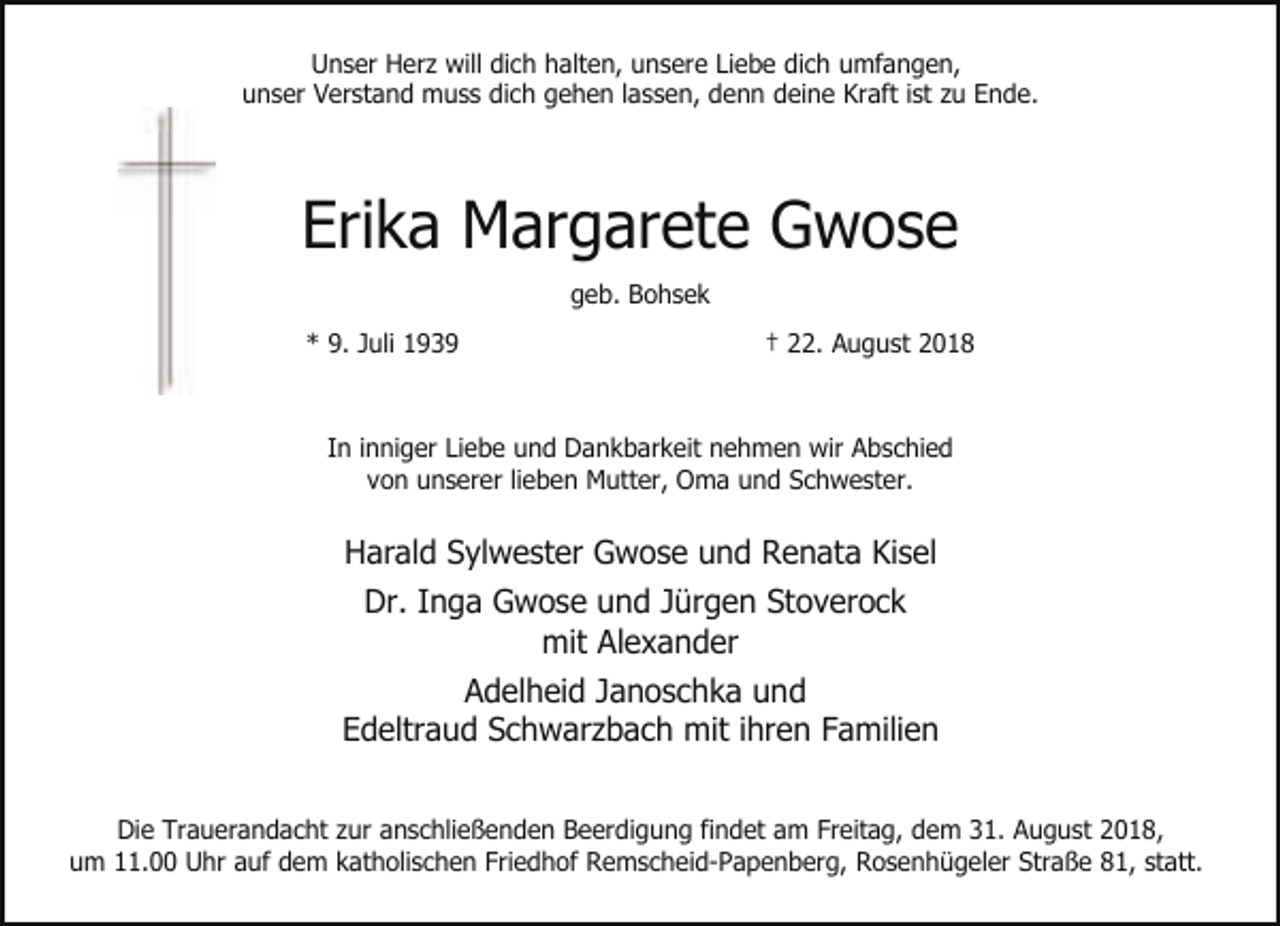 <p>Unser Herz will dich halten, unsere Liebe dich umfangen,<br />unser Verstand muss dich gehen lassen, denn deine Kraft ist zu Ende.</p><p>Erika Margarete Gwose<br />geb. Bohsek<br />* 9. Juli 1939</p><p>† 22. August 2018</p><p>In inniger Liebe und Dankbarkeit nehmen wir Abschied<br />von unserer lieben Mutter, Oma und Schwester.</p><p>Harald Sylwester Gwose und Renata Kisel<br />Dr. Inga Gwose und Jürgen Stoverock<br />mit Alexander<br />Adelheid Janoschka und<br />Edeltraud Schwarzbach mit ihren Familien<br />Die Trauerandacht zur anschließenden Beerdigung findet am Freitag, dem 31. August 2018,<br />um 11.00 Uhr auf dem katholischen Friedhof Remscheid-Papenberg, Rosenhügeler Straße 81, statt.</p>