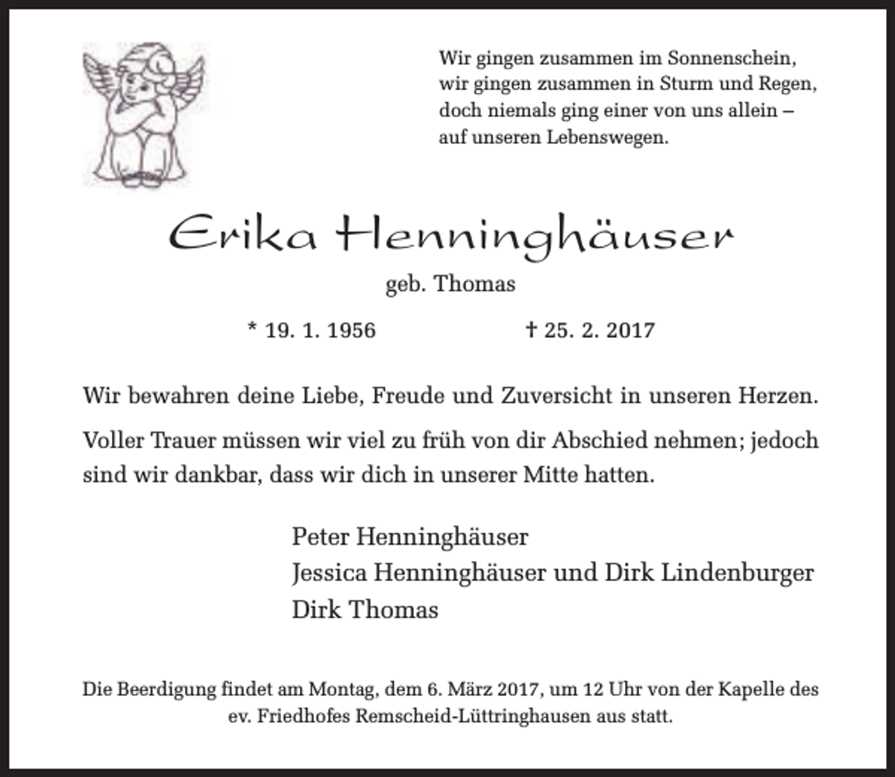 <p>Wir gingen zusammen im Sonnenschein,<br />wir gingen zusammen in Sturm und Regen,<br />doch niemals ging einer von uns allein –<br />auf unseren Lebenswegen.</p><p>Erika Henninghäuser<br />geb. Thomas<br />* 19. 1. 1956</p><p>† 25. 2. 2017</p><p>Wir bewahren deine Liebe, Freude und Zuversicht in unseren Herzen.<br />Voller Trauer müssen wir viel zu früh von dir Abschied nehmen; jedoch<br />sind wir dankbar, dass wir dich in unserer Mitte hatten.</p><p>Peter Henninghäuser<br />Jessica Henninghäuser und Dirk Lindenburger<br />Dirk Thomas<br />Die Beerdigung findet am Montag, dem 6. März 2017, um 12 Uhr von der Kapelle des<br />ev. Friedhofes Remscheid-Lüttringhausen aus statt.</p>