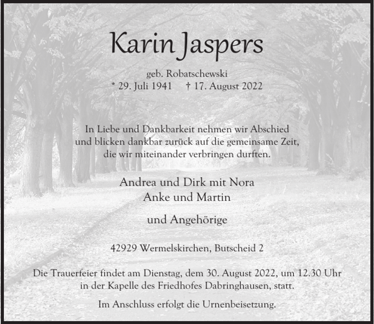 <p>Karin Jaspers<br />geb. Robatschewski<br />* 29. Juli 1941 † 17. August 2022</p><p>In Liebe und Dankbarkeit nehmen wir Abschied<br />und blicken dankbar zurück auf die gemeinsame Zeit,<br />die wir miteinander verbringen durften.</p><p>Andrea und Dirk mit Nora<br />Anke und Martin<br />und Angehörige<br />42929 Wermelskirchen, Butscheid 2<br />Die Trauerfeier findet am Dienstag, dem 30. August 2022, um 12.30 Uhr<br />in der Kapelle des Friedhofes Dabringhausen, statt.<br />Im Anschluss erfolgt die Urnenbeisetzung.</p>