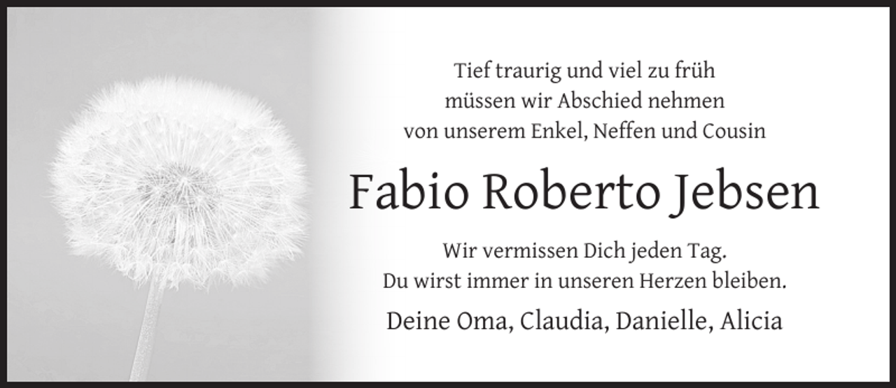 <p>Tief traurig und viel zu früh<br />müssen wir Abschied nehmen<br />von unserem Enkel, Neffen und Cousin</p><p>Fabio Roberto Jebsen<br />Wir vermissen Dich jeden Tag.<br />Du wirst immer in unseren Herzen bleiben.</p><p>Deine Oma, Claudia, Danielle, Alicia</p>