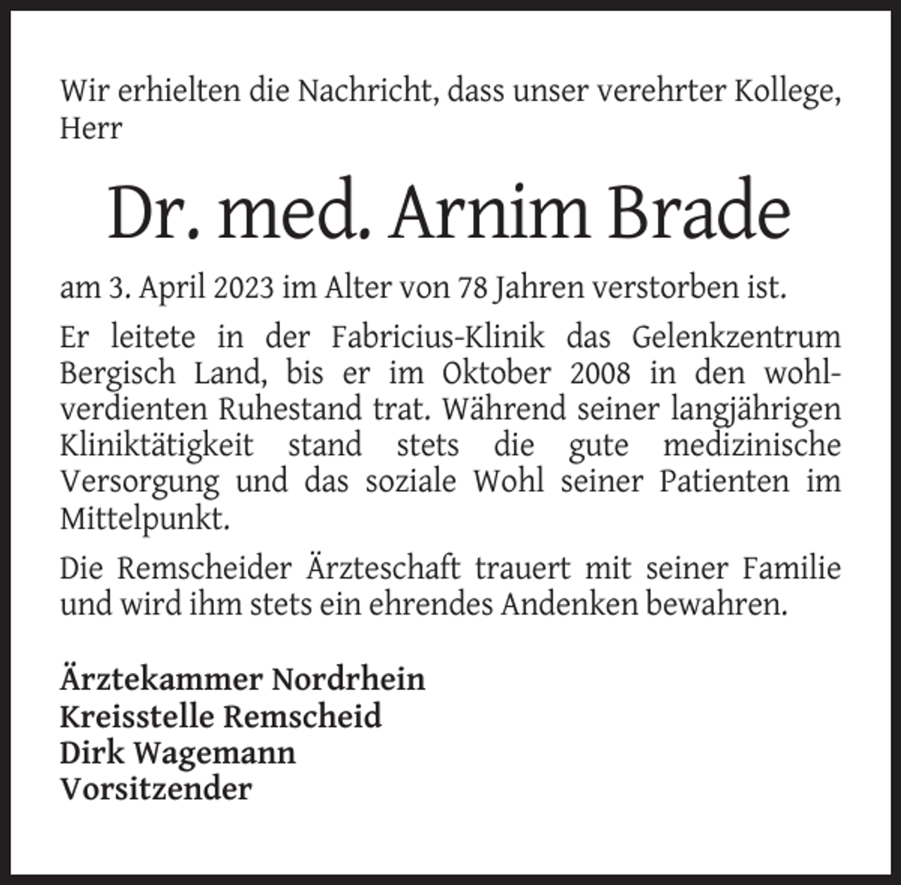 <p>Wir erhielten die Nachricht, dass unser verehrter Kollege,<br />Herr</p><p>Dr. med. Arnim Brade<br />am 3. April 2023 im Alter von 78 Jahren verstorben ist.<br />Er leitete in der Fabricius-Klinik das Gelenkzentrum<br />Bergisch Land, bis er im Oktober 2008 in den wohlverdienten Ruhestand trat. Während seiner langjährigen<br />Kliniktätigkeit stand stets die gute medizinische<br />Versorgung und das soziale Wohl seiner Patienten im<br />Mittelpunkt.<br />Die Remscheider Ärzteschaft trauert mit seiner Familie<br />und wird ihm stets ein ehrendes Andenken bewahren.<br />Ärztekammer Nordrhein<br />Kreisstelle Remscheid<br />Dirk Wagemann<br />Vorsitzender</p>