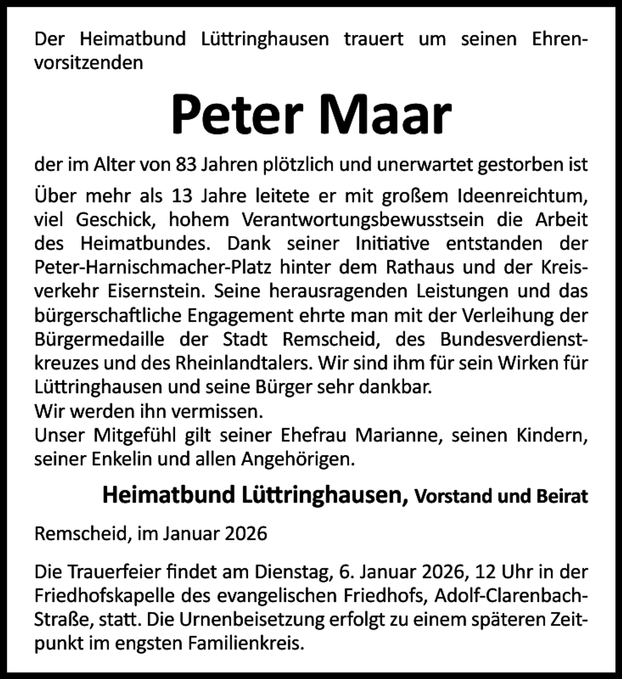 <p>Der Heimatbund Lü ringhausen trauert um seinen Ehrenvorsitzenden</p><p>Peter Maar</p><p>der im Alter von 83 Jahren plötzlich und unerwartet gestorben ist<br />Über mehr als 13 Jahre leitete er mit großem Ideenreichtum,<br />viel Geschick, hohem Verantwortungsbewusstsein die Arbeit<br />des Heimatbundes. Dank seiner Ini a ve entstanden der<br />Peter-Harnischmacher-Platz hinter dem Rathaus und der Kreisverkehr Eisernstein. Seine herausragenden Leistungen und das<br />bürgerscha liche Engagement ehrte man mit der Verleihung der<br />Bürgermedaille der Stadt Remscheid, des Bundesverdienstkreuzes und des Rheinlandtalers. Wir sind ihm für sein Wirken für<br />Lü ringhausen und seine Bürger sehr dankbar.<br />Wir werden ihn vermissen.<br />Unser Mitgefühl gilt seiner Ehefrau Marianne, seinen Kindern,<br />seiner Enkelin und allen Angehörigen.</p><p>Heimatbund Lü ringhausen, Vorstand und Beirat<br />Remscheid, im Januar 2026<br />Die Trauerfeier ﬁndet am Dienstag, 6. Januar 2026, 12 Uhr in der<br />Friedhofskapelle des evangelischen Friedhofs, Adolf-ClarenbachStraße, sta . Die Urnenbeisetzung erfolgt zu einem späteren Zeitpunkt im engsten Familienkreis.</p>
