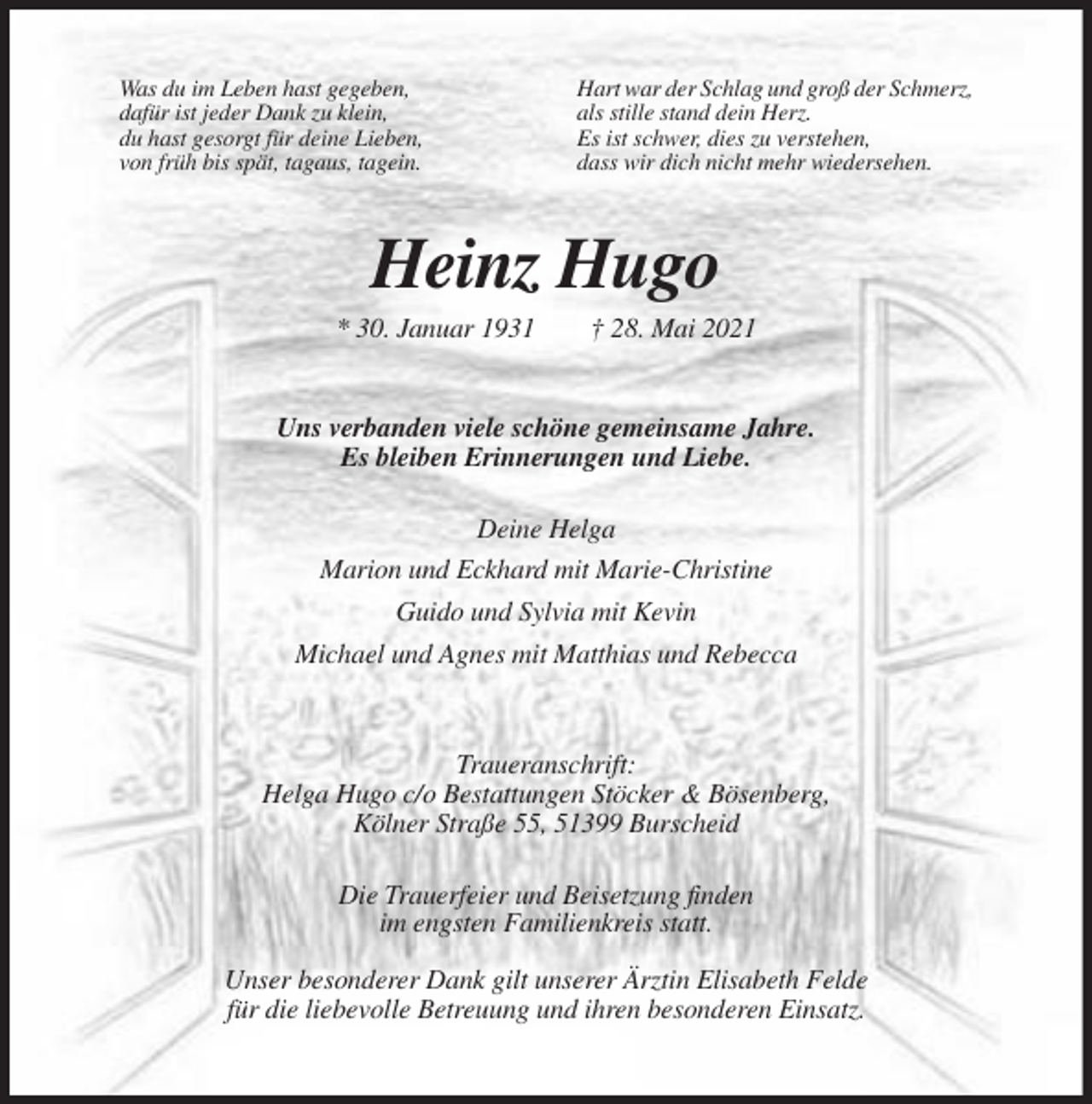 <p>Was du im Leben hast gegeben,<br />dafür ist jeder Dank zu klein,<br />du hast gesorgt für deine Lieben,<br />von früh bis spät, tagaus, tagein.</p><p>Hart war der Schlag und groß der Schmerz,<br />als stille stand dein Herz.<br />Es ist schwer, dies zu verstehen,<br />dass wir dich nicht mehr wiedersehen.</p><p>Heinz Hugo<br />* 30. Januar 1931</p><p>† 28. Mai 2021</p><p>Uns verbanden viele schöne gemeinsame Jahre.<br />Es bleiben Erinnerungen und Liebe.<br />Deine Helga<br />Marion und Eckhard mit Marie-Christine<br />Guido und Sylvia mit Kevin<br />Michael und Agnes mit Matthias und Rebecca</p><p>Traueranschrift:<br />Helga Hugo c/o Bestattungen Stöcker &amp; Bösenberg,<br />Kölner Straße 55, 51399 Burscheid<br />Die Trauerfeier und Beisetzung finden<br />im engsten Familienkreis statt.<br />Unser besonderer Dank gilt unserer Ärztin Elisabeth Felde<br />für die liebevolle Betreuung und ihren besonderen Einsatz.</p>