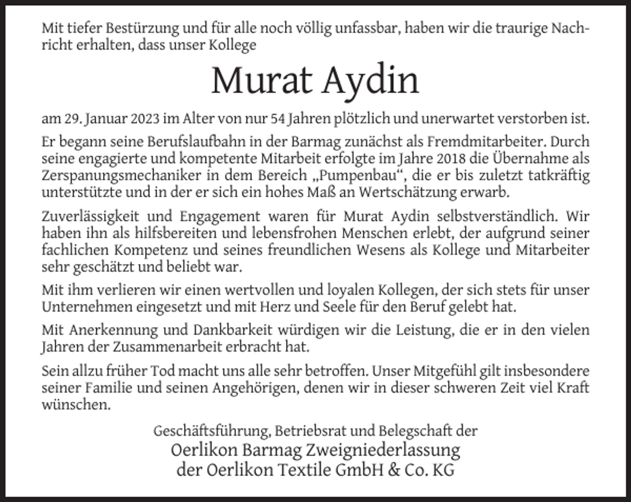 <p>Mit tiefer Bestürzung und für alle noch völlig unfassbar, haben wir die traurige Nachricht erhalten, dass unser Kollege</p><p>Murat Aydin<br />am 29. Januar 2023 im Alter von nur 54 Jahren plötzlich und unerwartet verstorben ist.<br />Er begann seine Berufslaufbahn in der Barmag zunächst als Fremdmitarbeiter. Durch<br />seine engagierte und kompetente Mitarbeit erfolgte im Jahre 2018 die Übernahme als<br />Zerspanungsmechaniker in dem Bereich „Pumpenbau“, die er bis zuletzt tatkräftig<br />unterstützte und in der er sich ein hohes Maß an Wertschätzung erwarb.<br />Zuverlässigkeit und Engagement waren für Murat Aydin selbstverständlich. Wir<br />haben ihn als hilfsbereiten und lebensfrohen Menschen erlebt, der aufgrund seiner<br />fachlichen Kompetenz und seines freundlichen Wesens als Kollege und Mitarbeiter<br />sehr geschätzt und beliebt war.<br />Mit ihm verlieren wir einen wertvollen und loyalen Kollegen, der sich stets für unser<br />Unternehmen eingesetzt und mit Herz und Seele für den Beruf gelebt hat.<br />Mit Anerkennung und Dankbarkeit würdigen wir die Leistung, die er in den vielen<br />Jahren der Zusammenarbeit erbracht hat.<br />Sein allzu früher Tod macht uns alle sehr betroffen. Unser Mitgefühl gilt insbesondere<br />seiner Familie und seinen Angehörigen, denen wir in dieser schweren Zeit viel Kraft<br />wünschen.<br />Geschäftsführung, Betriebsrat und Belegschaft der</p><p>Oerlikon Barmag Zweigniederlassung<br />der Oerlikon Textile GmbH &amp; Co. KG</p>