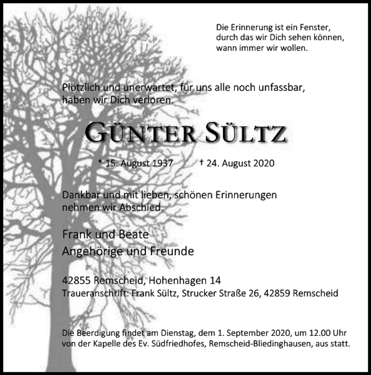 <p>Die Erinnerung ist ein Fenster,<br />durch das wir Dich sehen können,<br />wann immer wir wollen.</p><p>Plötzlich und unerwartet, für uns alle noch unfassbar,<br />haben wir Dich verloren.</p><p>G ÜNTER S ÜLTZ<br />* 15. August 1937</p><p>† 24. August 2020</p><p>Dankbar und mit lieben, schönen Erinnerungen<br />nehmen wir Abschied.</p><p>Frank und Beate<br />Angehörige und Freunde<br />42855 Remscheid, Hohenhagen 14</p><p>Traueranschrift: Frank Sültz, Strucker Straße 26, 42859 Remscheid</p><p>Die Beerdigung findet am Dienstag, dem 1. September 2020, um 12.00 Uhr<br />von der Kapelle des Ev. Südfriedhofes, Remscheid-Bliedinghausen, aus statt.</p>
