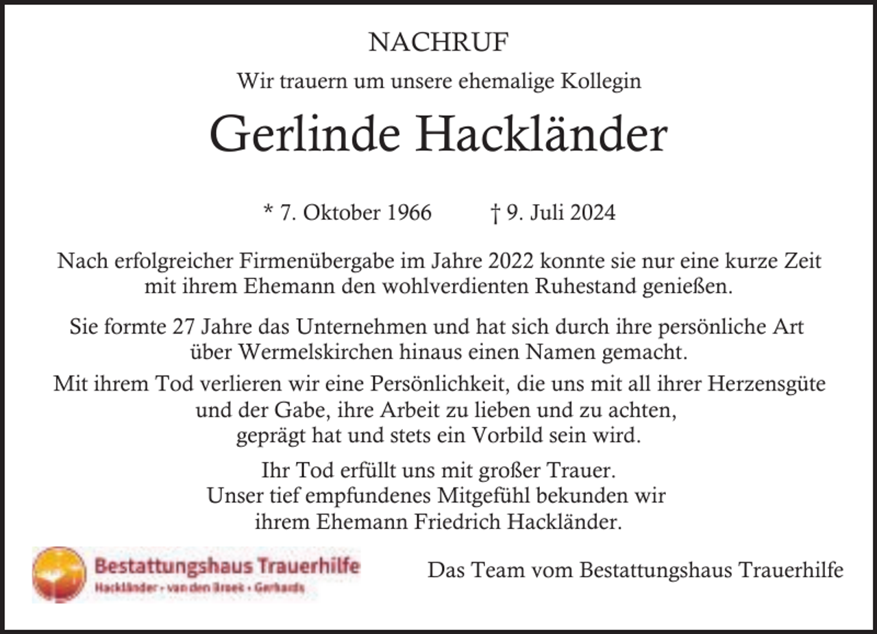 <p>NACHRUF<br />Wir trauern um unsere ehemalige Kollegin</p><p>Gerlinde Hackländer<br />* 7. Oktober 1966</p><p>† 9. Juli 2024</p><p>Nach erfolgreicher Firmenübergabe im Jahre 2022 konnte sie nur eine kurze Zeit<br />mit ihrem Ehemann den wohlverdienten Ruhestand genießen.<br />Sie formte 27 Jahre das Unternehmen und hat sich durch ihre persönliche Art<br />über Wermelskirchen hinaus einen Namen gemacht.<br />Mit ihrem Tod verlieren wir eine Persönlichkeit, die uns mit all ihrer Herzensgüte<br />und der Gabe, ihre Arbeit zu lieben und zu achten,<br />geprägt hat und stets ein Vorbild sein wird.<br />Ihr Tod erfüllt uns mit großer Trauer.<br />Unser tief empfundenes Mitgefühl bekunden wir<br />ihrem Ehemann Friedrich Hackländer.<br />Das Team vom Bestattungshaus Trauerhilfe</p>