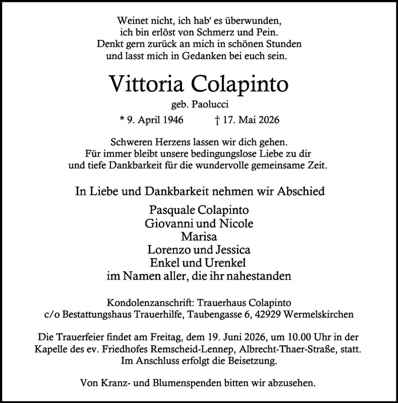 <p>Weinet nicht, ich hab' es überwunden,<br />ich bin erlöst von Schmerz und Pein.<br />Denkt gern zurück an mich in schönen Stunden<br />und lasst mich in Gedanken bei euch sein.</p><p>Vittoria Colapinto<br />geb. Paolucci</p><p>* 9. April 1946</p><p>† 17. Mai 2026</p><p>Schweren Herzens lassen wir dich gehen.<br />Für immer bleibt unsere bedingungslose Liebe zu dir<br />und tiefe Dankbarkeit für die wundervolle gemeinsame Zeit.</p><p>In Liebe und Dankbarkeit nehmen wir Abschied<br />Pasquale Colapinto<br />Giovanni und Nicole<br />Marisa<br />Lorenzo und Jessica<br />Enkel und Urenkel<br />im Namen aller, die ihr nahestanden<br />Kondolenzanschrift: Trauerhaus Colapinto<br />c/o Bestattungshaus Trauerhilfe, Taubengasse 6, 42929 Wermelskirchen<br />Die Trauerfeier findet am Freitag, dem 19. Juni 2026, um 10.00 Uhr in der<br />Kapelle des ev. Friedhofes Remscheid-Lennep, Albrecht-Thaer-Straße, statt.<br />Im Anschluss erfolgt die Beisetzung.<br />Von Kranz- und Blumenspenden bitten wir abzusehen.</p>