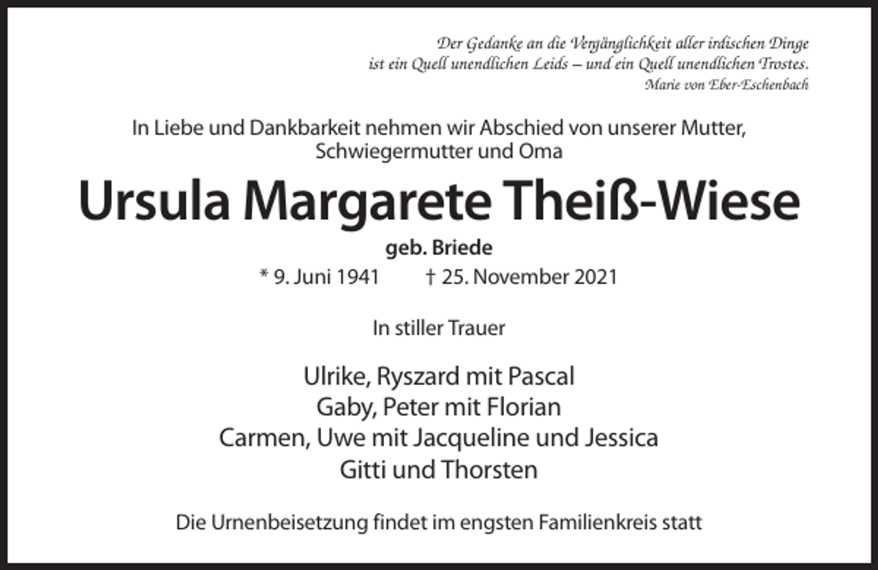 <p>Der Gedanke an die Vergänglichkeit aller irdischen Dinge<br />ist ein Quell unendlichen Leids – und ein Quell unendlichen Trostes.<br />Marie von Eber-Eschenbach</p><p>In Liebe und Dankbarkeit nehmen wir Abschied von unserer Mutter,<br />Schwiegermutter und Oma</p><p>Ursula Margarete Theiß-Wiese<br />* 9. Juni 1941</p><p>geb. Briede<br />† 25. November 2021</p><p>In stiller Trauer</p><p>Ulrike, Ryszard mit Pascal<br />Gaby, Peter mit Florian<br />Carmen, Uwe mit Jacqueline und Jessica<br />Gitti und Thorsten<br />Die Urnenbeisetzung findet im engsten Familienkreis statt</p>