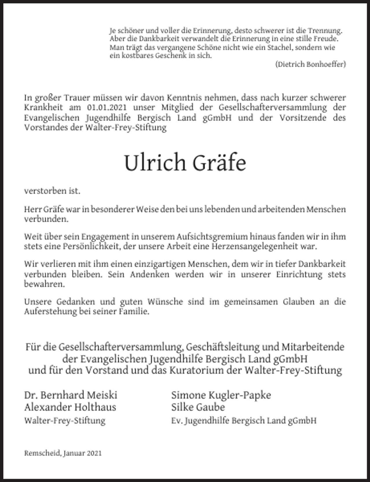 <p>Je schöner und voller die Erinnerung, desto schwerer ist die Trennung.<br />Aber die Dankbarkeit verwandelt die Erinnerung in eine stille Freude.<br />Man trägt das vergangene Schöne nicht wie ein Stachel, sondern wie<br />ein kostbares Geschenk in sich.<br />(Dietrich Bonhoeffer)</p><p>In großer Trauer müssen wir davon Kenntnis nehmen, dass nach kurzer schwerer<br />Krankheit am 01.01.2021 unser Mitglied der Gesellschafterversammlung der<br />Evangelischen Jugendhilfe Bergisch Land gGmbH und der Vorsitzende des<br />Vorstandes der Walter-Frey-Stiftung</p><p>Ulrich Gräfe<br />verstorben ist.<br />Herr Gräfe war in besonderer Weise den bei uns lebenden und arbeitenden Menschen<br />verbunden.<br />Weit über sein Engagement in unserem Aufsichtsgremium hinaus fanden wir in ihm<br />stets eine Persönlichkeit, der unsere Arbeit eine Herzensangelegenheit war.<br />Wir verlieren mit ihm einen einzigartigen Menschen, dem wir in tiefer Dankbarkeit<br />verbunden bleiben. Sein Andenken werden wir in unserer Einrichtung stets<br />bewahren.<br />Unsere Gedanken und guten Wünsche sind im gemeinsamen Glauben an die<br />Auferstehung bei seiner Familie.</p><p>Für die Gesellschafterversammlung, Geschäftsleitung und Mitarbeitende<br />der Evangelischen Jugendhilfe Bergisch Land gGmbH<br />und für den Vorstand und das Kuratorium der Walter-Frey-Stiftung<br />Dr. Bernhard Meiski<br />Alexander Holthaus<br />Walter-Frey-Stiftung<br />Remscheid, Januar 2021</p><p>Simone Kugler-Papke<br />Silke Gaube</p><p>Ev. Jugendhilfe Bergisch Land gGmbH</p>