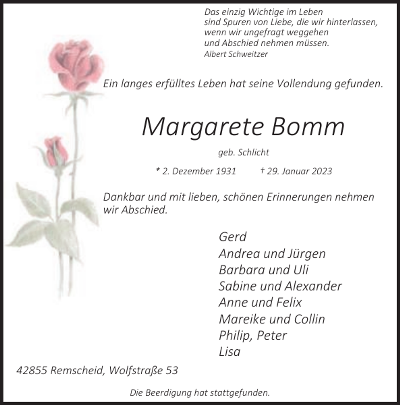 <p>Das einzig Wichtige im Leben<br />sind Spuren von Liebe, die wir hinterlassen,<br />wenn wir ungefragt weggehen<br />und Abschied nehmen müssen.</p><p>Albert Schweitzer</p><p>Ein langes erfülltes Leben hat seine Vollendung gefunden.</p><p>Margarete Bomm<br />geb. Schlicht<br />* 2. Dezember 1931</p><p>† 29. Januar 2023</p><p>Dankbar und mit lieben, schönen Erinnerungen nehmen<br />wir Abschied.</p><p>Gerd<br />Andrea und Jürgen<br />Barbara und Uli<br />Sabine und Alexander<br />Anne und Felix<br />Mareike und Collin<br />Philip, Peter<br />Lisa<br />42855 Remscheid, Wolfstraße 53<br />Die Beerdigung hat stattgefunden.</p>