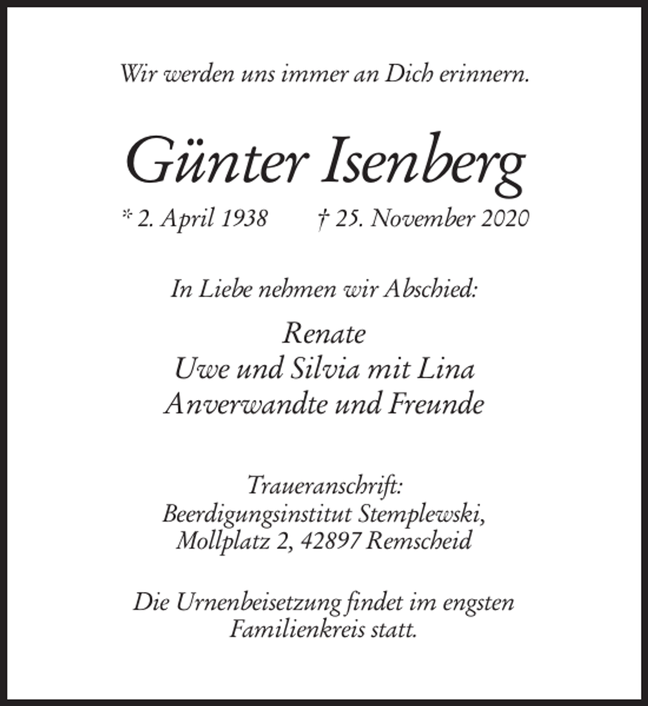 <p>Wir werden uns immer an Dich erinnern.</p><p>Günter Isenberg<br />* 2. April 1938</p><p>† 25. November 2020</p><p>In Liebe nehmen wir Abschied:</p><p>Renate<br />Uwe und Silvia mit Lina<br />Anverwandte und Freunde<br />Traueranschrift:<br />Beerdigungsinstitut Stemplewski,<br />Mollplatz 2, 42897 Remscheid<br />Die Urnenbeisetzung findet im engsten<br />Familienkreis statt.</p>