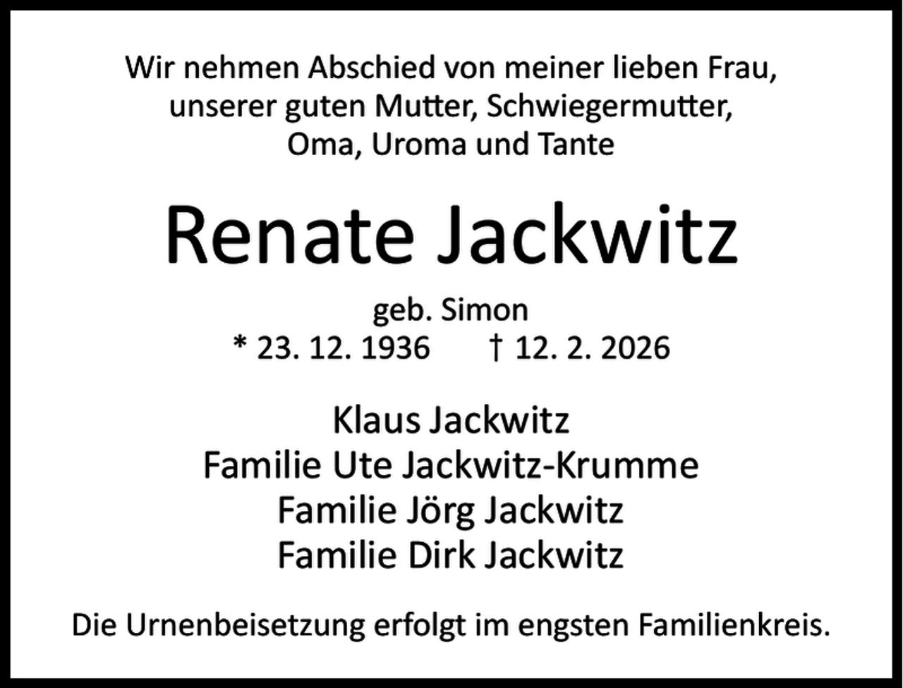 <p>Wir nehmen Abschied von meiner lieben Frau,<br />unserer guten Mu er, Schwiegermu er,<br />Oma, Uroma und Tante</p><p>Renate Jackwitz<br />geb. Simon<br />* 23. 12. 1936<br />† 12. 2. 2026</p><p>Klaus Jackwitz<br />Familie Ute Jackwitz-Krumme<br />Familie Jörg Jackwitz<br />Familie Dirk Jackwitz<br />Die Urnenbeisetzung erfolgt im engsten Familienkreis.</p>