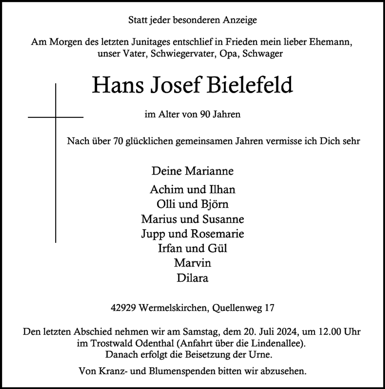 <p>Statt jeder besonderen Anzeige<br />Am Morgen des letzten Junitages entschlief in Frieden mein lieber Ehemann,<br />unser Vater, Schwiegervater, Opa, Schwager</p><p>Hans Josef Bielefeld<br />im Alter von 90 Jahren<br />Nach über 70 glücklichen gemeinsamen Jahren vermisse ich Dich sehr</p><p>Deine Marianne<br />Achim und Ilhan<br />Olli und Björn<br />Marius und Susanne<br />Jupp und Rosemarie<br />Irfan und Gül<br />Marvin<br />Dilara<br />42929 Wermelskirchen, Quellenweg 17<br />Den letzten Abschied nehmen wir am Samstag, dem 20. Juli 2024, um 12.00 Uhr<br />im Trostwald Odenthal (Anfahrt über die Lindenallee).<br />Danach erfolgt die Beisetzung der Urne.<br />Von Kranz- und Blumenspenden bitten wir abzusehen.</p>