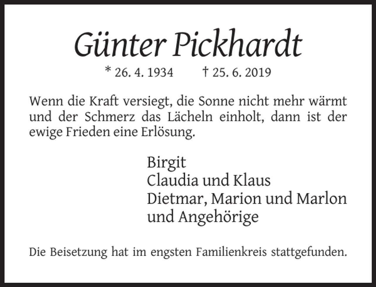 <p>Günter Pickhardt<br />* 26. 4. 1934</p><p>† 25. 6. 2019</p><p>Wenn die Kraft versiegt, die Sonne nicht mehr wärmt<br />und der Schmerz das Lächeln einholt, dann ist der<br />ewige Frieden eine Erlösung.</p><p>Birgit<br />Claudia und Klaus<br />Dietmar, Marion und Marlon<br />und Angehörige<br />Die Beisetzung hat im engsten Familienkreis stattgefunden.</p>