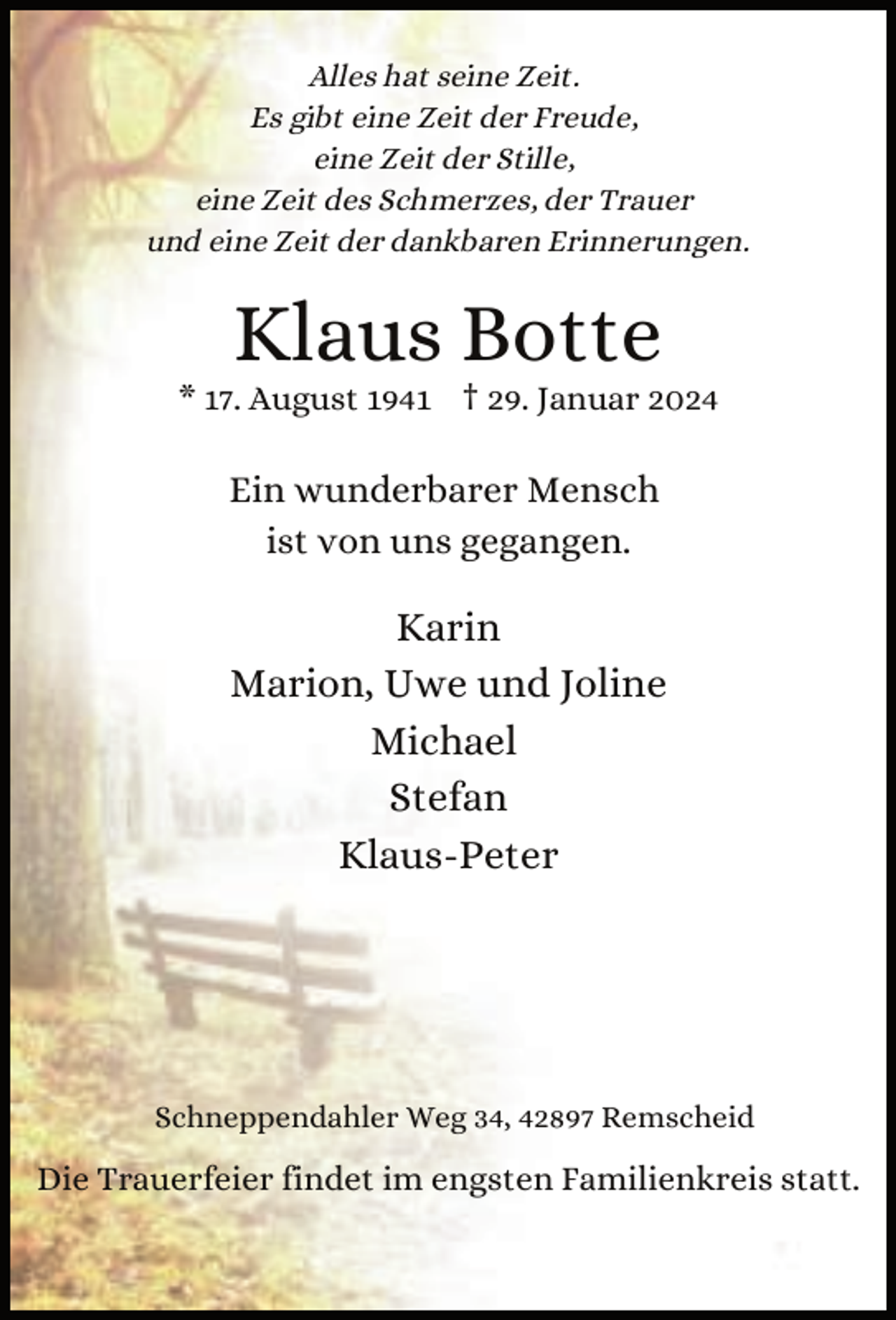 <p>Alles hat seine Zeit.<br />Es gibt eine Zeit der Freude,<br />eine Zeit der Stille,<br />eine Zeit des Schmerzes, der Trauer<br />und eine Zeit der dankbaren Erinnerungen.</p><p>Klaus Botte</p><p>* 17. August 1941 † 29. Januar 2024</p><p>Ein wunderbarer Mensch<br />ist von uns gegangen.</p><p>Karin<br />Marion, Uwe und Joline<br />Michael<br />Stefan<br />Klaus-Peter</p><p>Schneppendahler Weg 34, 42897 Remscheid</p><p>Die Trauerfeier findet im engsten Familienkreis statt.</p>