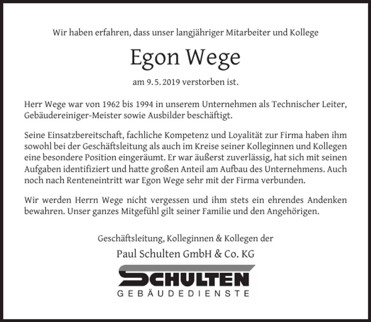 <p>Wir haben erfahren, dass unser langjähriger Mitarbeiter und Kollege</p><p>Egon Wege<br />am 9. 5. 2019 verstorben ist.<br />Herr Wege war von 1962 bis 1994 in unserem Unternehmen als Technischer Leiter,<br />Gebäudereiniger-Meister sowie Ausbilder beschäftigt.<br />Seine Einsatzbereitschaft, fachliche Kompetenz und Loyalität zur Firma haben ihm<br />sowohl bei der Geschäftsleitung als auch im Kreise seiner Kolleginnen und Kollegen<br />eine besondere Position eingeräumt. Er war äußerst zuverlässig, hat sich mit seinen<br />Aufgaben identiﬁziert und hatte großen Anteil am Aufbau des Unternehmens. Auch<br />noch nach Renteneintritt war Egon Wege sehr mit der Firma verbunden.<br />Wir werden Herrn Wege nicht vergessen und ihm stets ein ehrendes Andenken<br />bewahren. Unser ganzes Mitgefühl gilt seiner Familie und den Angehörigen.<br />Geschäftsleitung, Kolleginnen &amp; Kollegen der</p><p>Paul Schulten GmbH &amp; Co. KG</p>