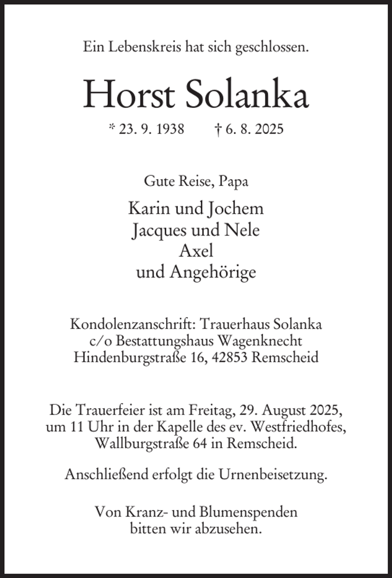 <p>Ein Lebenskreis hat sich geschlossen.</p><p>Horst Solanka<br />* 23. 9. 1938</p><p>† 6. 8. 2025</p><p>Gute Reise, Papa</p><p>Karin und Jochem<br />Jacques und Nele<br />Axel<br />und Angehörige<br />Kondolenzanschrift: Trauerhaus Solanka<br />c/o Bestattungshaus Wagenknecht<br />Hindenburgstraße 16, 42853 Remscheid<br />Die Trauerfeier ist am Freitag, 29. August 2025,<br />um 11 Uhr in der Kapelle des ev. Westfriedhofes,<br />Wallburgstraße 64 in Remscheid.<br />Anschließend erfolgt die Urnenbeisetzung.<br />Von Kranz- und Blumenspenden<br />bitten wir abzusehen.</p>
