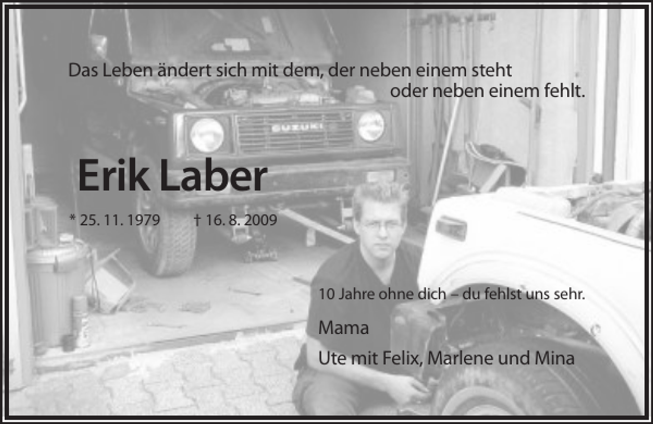 <p>Das Leben ändert sich mit dem, der neben einem steht<br />oder neben einem fehlt.</p><p>Erik Laber<br />* 25. 11. 1979</p><p>† 16. 8. 2009</p><p>10 Jahre ohne dich – du fehlst uns sehr.</p><p>Mama<br />Ute mit Felix, Marlene und Mina</p>