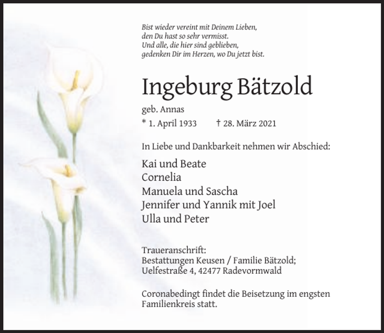 <p>Bist wieder vereint mit Deinem Lieben,<br />den Du hast so sehr vermisst.<br />Und alle, die hier sind geblieben,<br />gedenken Dir im Herzen, wo Du jetzt bist.</p><p>Ingeburg Bätzold<br />geb. Annas<br />* 1. April 1933</p><p>† 28. März 2021</p><p>In Liebe und Dankbarkeit nehmen wir Abschied:</p><p>Kai und Beate<br />Cornelia<br />Manuela und Sascha<br />Jennifer und Yannik mit Joel<br />Ulla und Peter<br />Traueranschrift:<br />Bestattungen Keusen / Familie Bätzold;<br />Uelfestraße 4, 42477 Radevormwald<br />Coronabedingt findet die Beisetzung im engsten<br />Familienkreis statt.</p>