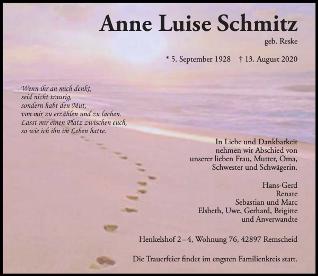 <p>Anne Luise Schmitz<br />geb. Reske</p><p>* 5. September 1928</p><p>† 13. August 2020</p><p>Wenn ihr an mich denkt,<br />seid nicht traurig,<br />sondern habt den Mut,<br />von mir zu erzählen und zu lachen.<br />Lasst mir einen Platz zwischen euch,<br />so wie ich ihn im Leben hatte.<br />In Liebe und Dankbarkeit<br />nehmen wir Abschied von<br />unserer lieben Frau, Mutter, Oma,<br />Schwester und Schwägerin.<br />Hans-Gerd<br />Renate<br />Sebastian und Marc<br />Elsbeth, Uwe, Gerhard, Brigitte<br />und Anverwandte<br />Henkelshof 2 – 4, Wohnung 76, 42897 Remscheid<br />Die Trauerfeier ﬁndet im engsten Familienkreis statt.</p>