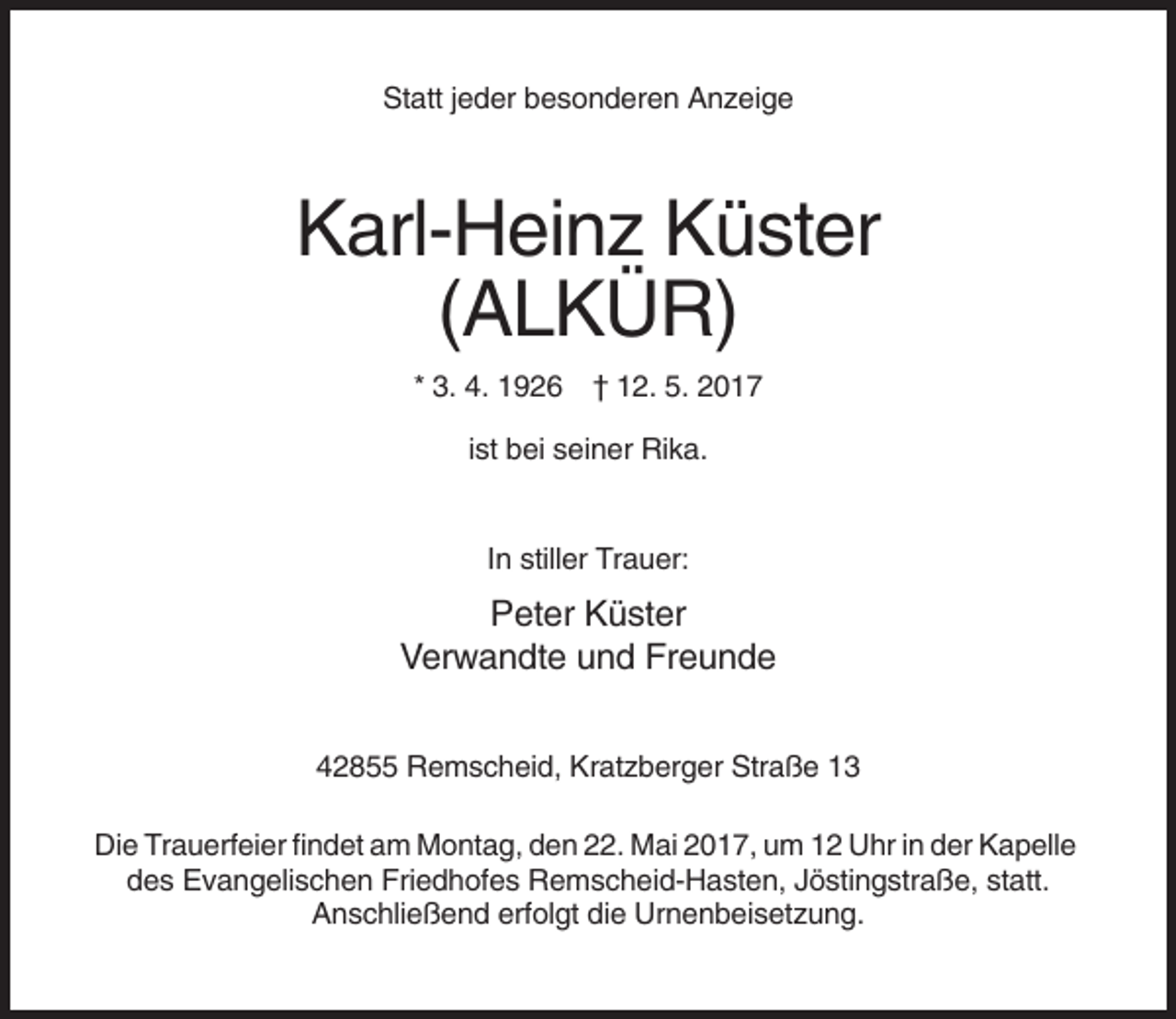 <p>Statt jeder besonderen Anzeige</p><p>Karl-Heinz Küster<br />(ALKÜR)<br />* 3. 4. 1926 † 12. 5. 2017<br />ist bei seiner Rika.</p><p>In stiller Trauer:</p><p>Peter Küster<br />Verwandte und Freunde<br />42855 Remscheid, Kratzberger Straße 13<br />Die Trauerfeier findet am Montag, den 22. Mai 2017, um 12 Uhr in der Kapelle<br />des Evangelischen Friedhofes Remscheid-Hasten, Jöstingstraße, statt.<br />Anschließend erfolgt die Urnenbeisetzung.</p>