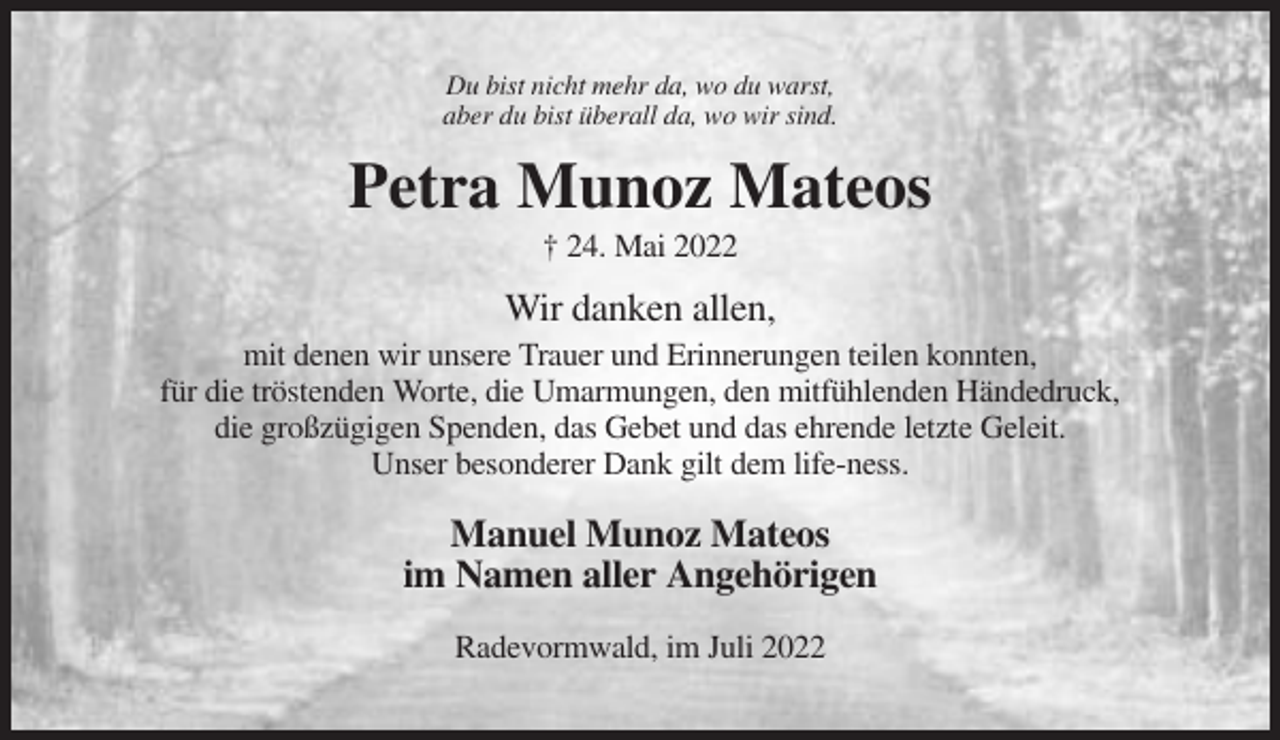 <p>Du bist nicht mehr da, wo du warst,<br />aber du bist überall da, wo wir sind.</p><p>Petra Munoz Mateos<br />† 24. Mai 2022</p><p>Wir danken allen,<br />mit denen wir unsere Trauer und Erinnerungen teilen konnten,<br />für die tröstenden Worte, die Umarmungen, den mitfühlenden Händedruck,<br />die großzügigen Spenden, das Gebet und das ehrende letzte Geleit.<br />Unser besonderer Dank gilt dem life-ness.</p><p>Manuel Munoz Mateos<br />im Namen aller Angehörigen<br />Radevormwald, im Juli 2022</p>