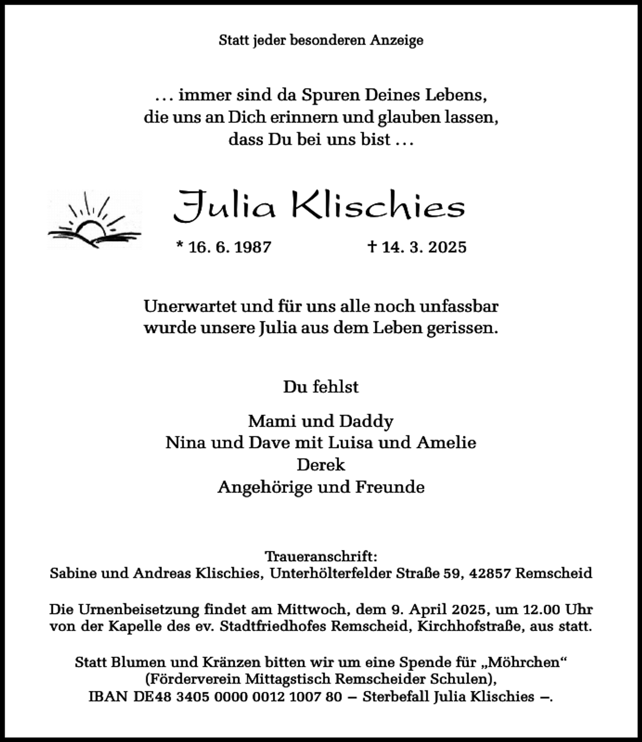 <p>Statt jeder besonderen Anzeige</p><p>. . . immer sind da Spuren Deines Lebens,<br />die uns an Dich erinnern und glauben lassen,<br />dass Du bei uns bist . . .</p><p>Julia Klischies<br />* 16. 6. 1987</p><p>† 14. 3. 2025</p><p>Unerwartet und für uns alle noch unfassbar<br />wurde unsere Julia aus dem Leben gerissen.<br />Du fehlst<br />Mami und Daddy<br />Nina und Dave mit Luisa und Amelie<br />Derek<br />Angehörige und Freunde</p><p>Traueranschrift:<br />Sabine und Andreas Klischies, Unterhölterfelder Straße 59, 42857 Remscheid<br />Die Urnenbeisetzung findet am Mittwoch, dem 9. April 2025, um 12.00 Uhr<br />von der Kapelle des ev. Stadtfriedhofes Remscheid, Kirchhofstraße, aus statt.<br />Statt Blumen und Kränzen bitten wir um eine Spende für „Möhrchen“<br />(Förderverein Mittagstisch Remscheider Schulen),<br />IBAN DE48 3405 0012 1007 80 – Sterbefall Julia Klischies –.</p>