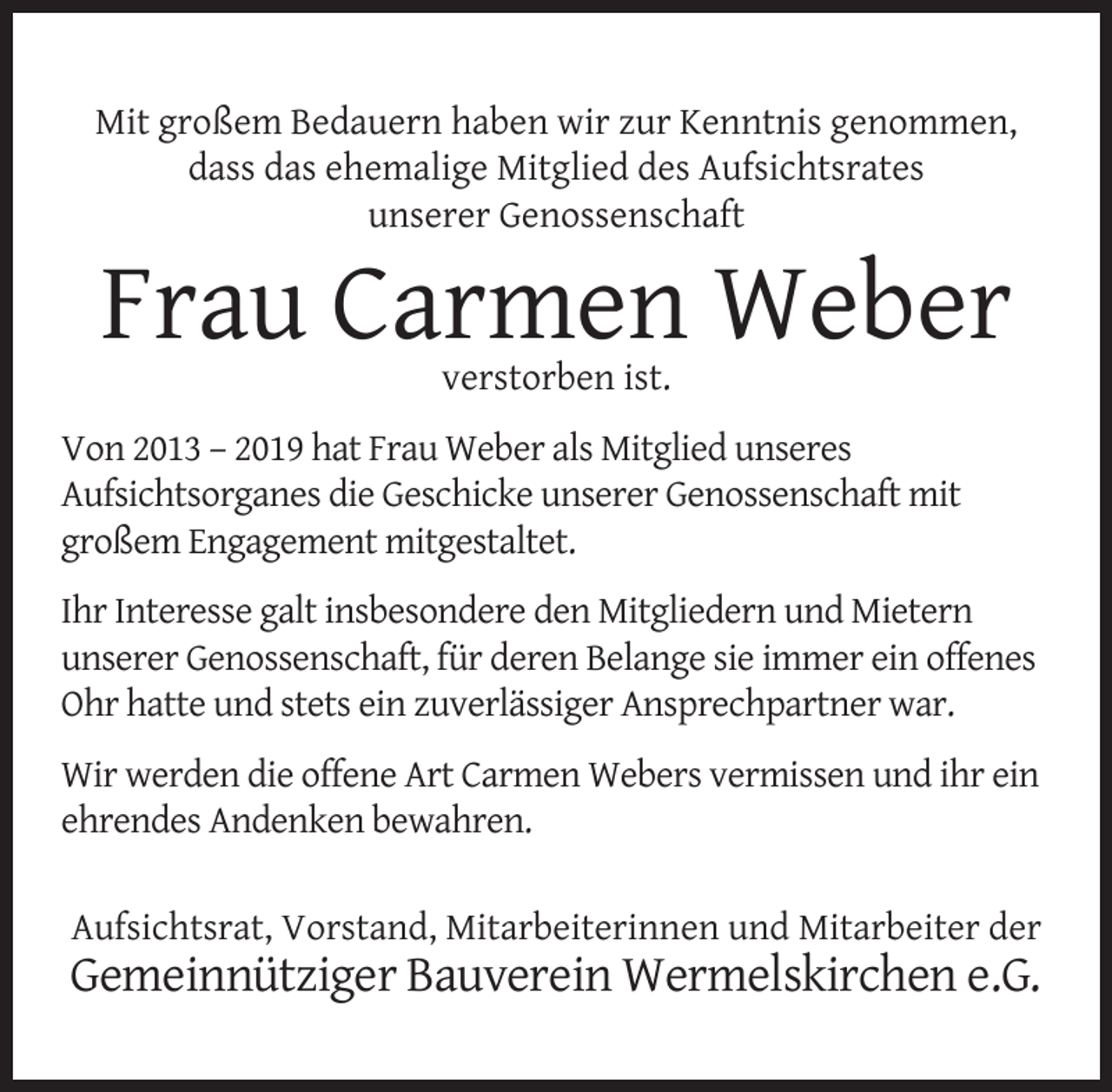 <p>Mit großem Bedauern haben wir zur Kenntnis genommen,<br />dass das ehemalige Mitglied des Aufsichtsrates<br />unserer Genossenschaft</p>
<p>Frau Carmen Weber<br />verstorben ist.</p>
<p>Von 2013 – 2019 hat Frau Weber als Mitglied unseres<br />Aufsichtsorganes die Geschicke unserer Genossenschaft mit<br />großem Engagement mitgestaltet.<br />Ihr Interesse galt insbesondere den Mitgliedern und Mietern<br />unserer Genossenschaft, für deren Belange sie immer ein offenes<br />Ohr hatte und stets ein zuverlässiger Ansprechpartner war.<br />Wir werden die offene Art Carmen Webers vermissen und ihr ein<br />ehrendes Andenken bewahren.<br />Aufsichtsrat, Vorstand, Mitarbeiterinnen und Mitarbeiter der</p>
<p>Gemeinnütziger Bauverein Wermelskirchen e.G.</p>