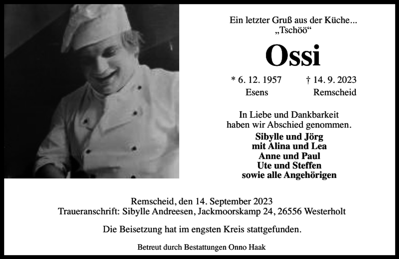 <p>Ein letzter Gruß aus der Küche...<br />„Tschöö“</p><p>Ossi</p><p>* 6. 12. 1957<br />Esens</p><p>† 14. 9. 2023<br />Remscheid</p><p>In Liebe und Dankbarkeit<br />haben wir Abschied genommen.<br />Sibylle und Jörg<br />mit Alina und Lea<br />Anne und Paul<br />Ute und Steffen<br />sowie alle Angehörigen<br />Remscheid, den 14. September 2023<br />Traueranschrift: Sibylle Andreesen, Jackmoorskamp 24, 26556 Westerholt<br />Die Beisetzung hat im engsten Kreis stattgefunden.<br />Betreut durch Bestattungen Onno Haak</p>