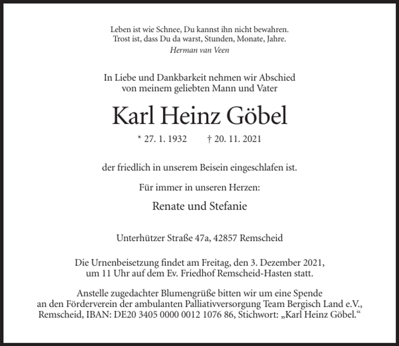 <p>Leben ist wie Schnee, Du kannst ihn nicht bewahren.<br />Trost ist, dass Du da warst, Stunden, Monate, Jahre.<br />Herman van Veen</p><p>In Liebe und Dankbarkeit nehmen wir Abschied<br />von meinem geliebten Mann und Vater</p><p>Karl Heinz Göbel<br />* 27. 1. 1932</p><p>† 20. 11. 2021</p><p>der friedlich in unserem Beisein eingeschlafen ist.<br />Für immer in unseren Herzen:</p><p>Renate und Stefanie<br />Unterhützer Straße 47a, 42857 Remscheid<br />Die Urnenbeisetzung findet am Freitag, den 3. Dezember 2021,<br />um 11 Uhr auf dem Ev. Friedhof Remscheid-Hasten statt.<br />Anstelle zugedachter Blumengrüße bitten wir um eine Spende<br />an den Förderverein der ambulanten Palliativversorgung Team Bergisch Land e.V.,<br />Remscheid, IBAN: DE20 3405 0012 1076 86, Stichwort: „Karl Heinz Göbel.“</p>