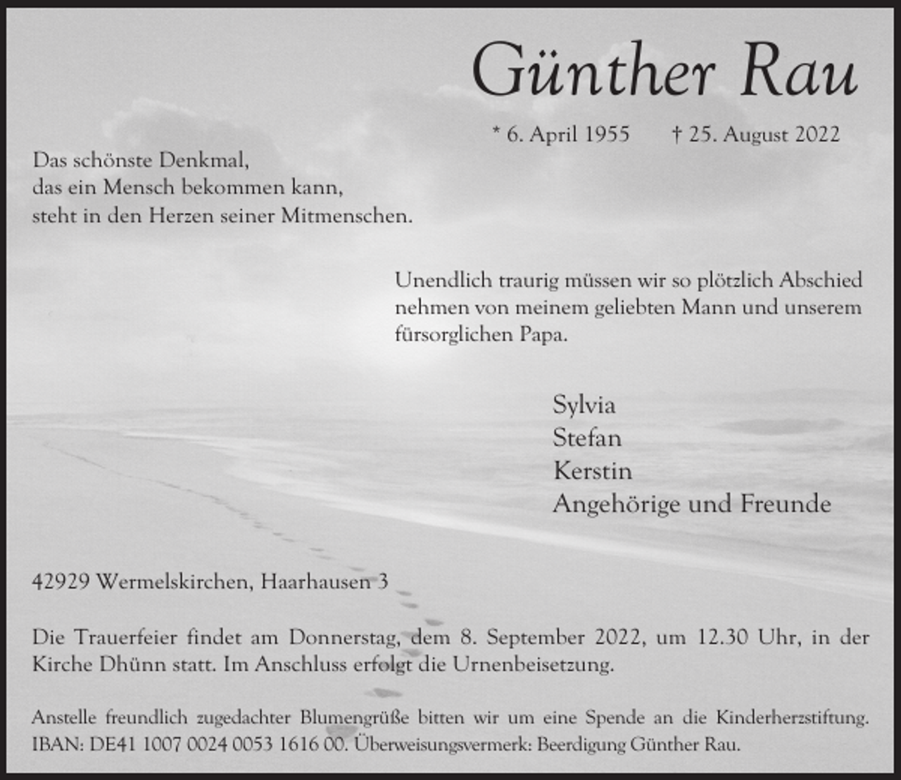 <p>Günther Rau<br />Das schönste Denkmal,<br />das ein Mensch bekommen kann,<br />steht in den Herzen seiner Mitmenschen.</p><p>* 6. April 1955</p><p>† 25. August 2022</p><p>Unendlich traurig müssen wir so plötzlich Abschied<br />nehmen von meinem geliebten Mann und unserem<br />fürsorglichen Papa.</p><p>Sylvia<br />Stefan<br />Kerstin<br />Angehörige und Freunde<br />42929 Wermelskirchen, Haarhausen 3<br />Die Trauerfeier findet am Donnerstag, dem 8. September 2022, um 12.30 Uhr, in der<br />Kirche Dhünn statt. Im Anschluss erfolgt die Urnenbeisetzung.<br />Anstelle freundlich zugedachter Blumengrüße bitten wir um eine Spende an die Kinderherzstiftung.<br />IBAN: DE4007 0024 0053 1616 00. Überweisungsvermerk: Beerdigung Günther Rau.</p>