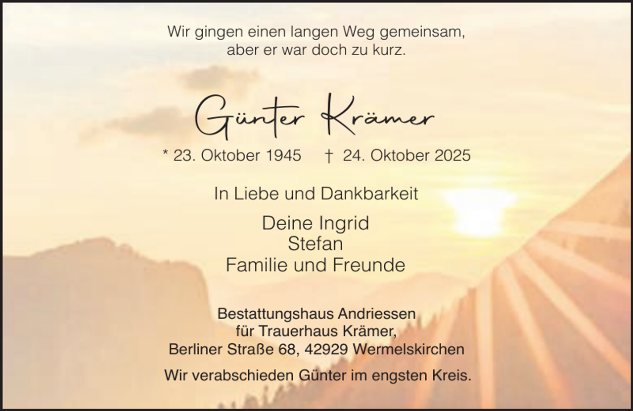 <p>Wir gingen einen langen Weg gemeinsam,<br />aber er war doch zu kurz.</p><p>Günter Krämer<br />* 23. Oktober 1945</p><p>† 24. Oktober 2025</p><p>In Liebe und Dankbarkeit</p><p>Deine Ingrid<br />Stefan<br />Familie und Freunde<br />Bestattungshaus Andriessen<br />für Trauerhaus Krämer,<br />Berliner Straße 68, 42929 Wermelskirchen<br />Wir verabschieden Günter im engsten Kreis.</p>