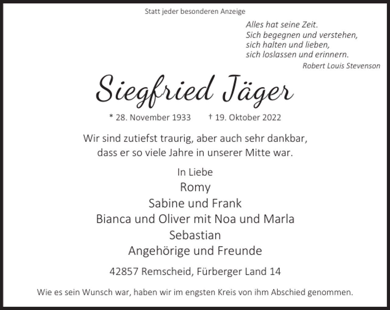 <p>Statt jeder besonderen Anzeige</p><p>Alles hat seine Zeit.<br />Sich begegnen und verstehen,<br />sich halten und lieben,<br />sich loslassen und erinnern.</p><p>Siegfried Jäger<br />* 28. November 1933</p><p>Robert Louis Stevenson</p><p>† 19. Oktober 2022</p><p>Wir sind zutiefst traurig, aber auch sehr dankbar,<br />dass er so viele Jahre in unserer Mitte war.<br />In Liebe</p><p>Romy<br />Sabine und Frank<br />Bianca und Oliver mit Noa und Marla<br />Sebastian<br />Angehörige und Freunde<br />42857 Remscheid, Fürberger Land 14<br />Wie es sein Wunsch war, haben wir im engsten Kreis von ihm Abschied genommen.</p>