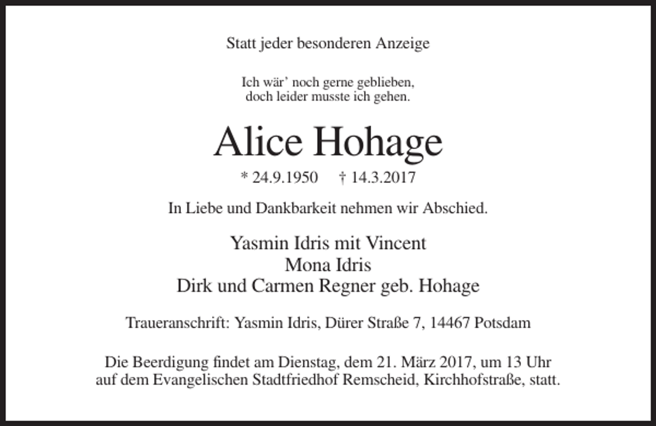 <p>Statt jeder besonderen Anzeige<br />Ich wär’ noch gerne geblieben,<br />doch leider musste ich gehen.</p><p>Alice Hohage<br />* 24.9.1950</p><p>† 14.3.2017</p><p>In Liebe und Dankbarkeit nehmen wir Abschied.</p><p>Yasmin Idris mit Vincent<br />Mona Idris<br />Dirk und Carmen Regner geb. Hohage<br />Traueranschrift: Yasmin Idris, Dürer Straße 7, 14467 Potsdam<br />Die Beerdigung findet am Dienstag, dem 21. März 2017, um 13 Uhr<br />auf dem Evangelischen Stadtfriedhof Remscheid, Kirchhofstraße, statt.</p>