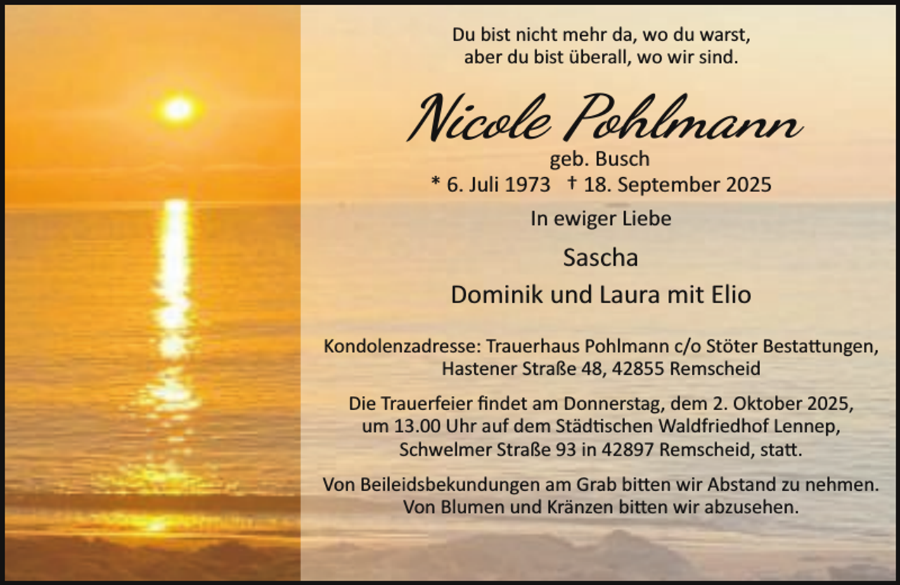 <p>Du bist nicht mehr da, wo du warst,<br />aber du bist überall, wo wir sind.</p>
<p>Nicole Pohlmann<br />geb. Busch<br />* 6. Juli 1973 † 18. September 2025<br />In ewiger Liebe</p>
<p>Sascha<br />Dominik und Laura mit Elio<br />Kondolenzadresse: Trauerhaus Pohlmann c/o Stöter Bestattungen,<br />Hastener Straße 48, 42855 Remscheid<br />Die Trauerfeier ﬁndet am Donnerstag, dem 2. Oktober 2025,<br />um 13.00 Uhr auf dem Städ schen Waldfriedhof Lennep,<br />Schwelmer Straße 93 in 42897 Remscheid, sta�.<br />Von Beileidsbekundungen am Grab bi�en wir Abstand zu nehmen.<br />Von Blumen und Kränzen bi�en wir abzusehen.</p>