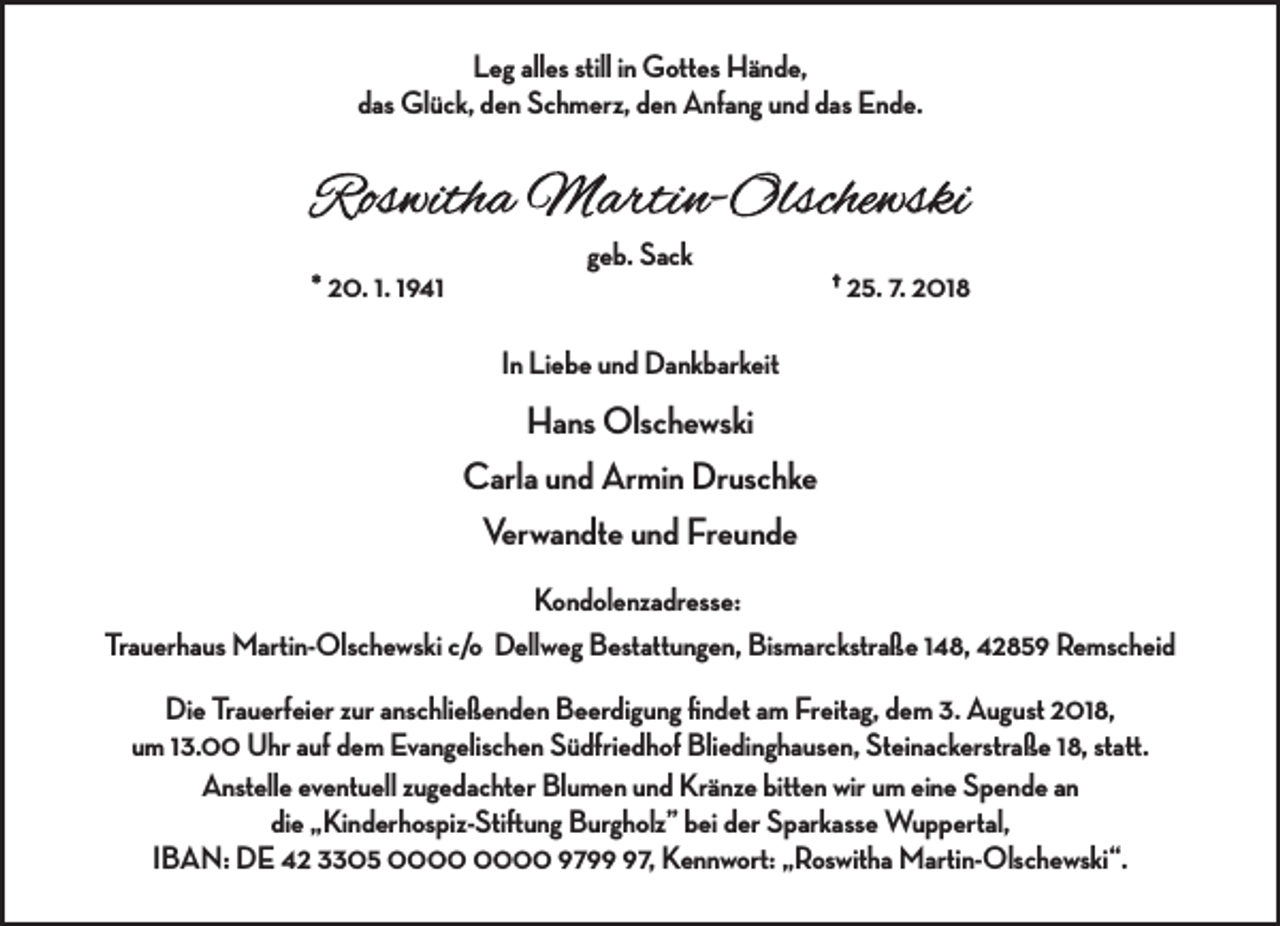 <p>Leg alles still in Gottes Hände,<br />das Glück, den Schmerz, den Anfang und das Ende.</p><p>* 20. 1. 1941</p><p>geb. Sack</p><p>† 25. 7. 2018</p><p>In Liebe und Dankbarkeit</p><p>Hans Olschewski<br />Carla und Armin Druschke<br />Verwandte und Freunde<br />Kondolenzadresse:<br />Trauerhaus Martin-Olschewski c/o Dellweg Bestattungen, Bismarckstraße 148, 42859 Remscheid<br />Die Trauerfeier zur anschließenden Beerdigung ﬁndet am Freitag, dem 3. August 2018,<br />um 13.00 Uhr auf dem Evangelischen Südfriedhof Bliedinghausen, Steinackerstraße 18, statt.<br />Anstelle eventuell zugedachter Blumen und Kränze bitten wir um eine Spende an<br />die „Kinderhospiz-Stiftung Burgholz” bei der Sparkasse Wuppertal,<br />IBAN: DE 42 3305 9797, Kennwort: „Roswitha Martin-Olschewski“.</p>