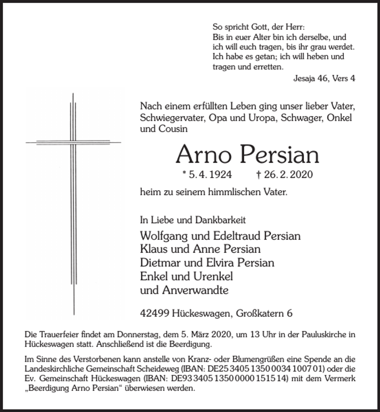<p>So spricht Gott, der Herr:<br />Bis in euer Alter bin ich derselbe, und<br />ich will euch tragen, bis ihr grau werdet.<br />Ich habe es getan; ich will heben und<br />tragen und erretten.<br />Jesaja 46, Vers 4</p><p>Nach einem erfüllten Leben ging unser lieber Vater,<br />Schwiegervater, Opa und Uropa, Schwager, Onkel<br />und Cousin</p><p>Arno Persian<br />* 5. 4. 1924</p><p>† 26. 2. 2020</p><p>heim zu seinem himmlischen Vater.<br />In Liebe und Dankbarkeit</p><p>Wolfgang und Edeltraud Persian<br />Klaus und Anne Persian<br />Dietmar und Elvira Persian<br />Enkel und Urenkel<br />und Anverwandte<br />42499 Hückeswagen, Großkatern 6<br />Die Trauerfeier ﬁndet am Donnerstag, dem 5. März 2020, um 13 Uhr in der Pauluskirche in<br />Hückeswagen statt. Anschließend ist die Beerdigung.<br />Im Sinne des Verstorbenen kann anstelle von Kranz- oder Blumengrüßen eine Spende an die<br />Landeskirchliche Gemeinschaft Scheideweg (IBAN: DE25 3405 135034 1007 01) oder die<br />Ev. Gemeinschaft Hückeswagen (IBAN: DE9405 135000 1515 14) mit dem Vermerk<br />„Beerdigung Arno Persian“ überwiesen werden.</p>