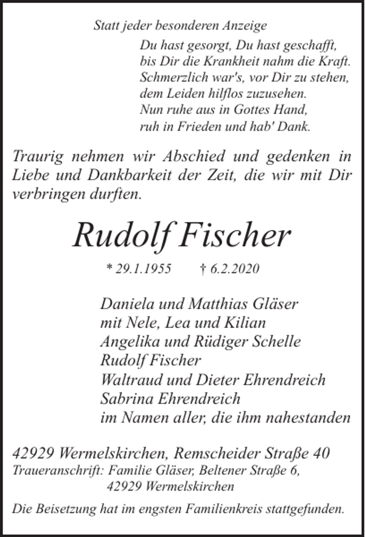 <p>Statt jeder besonderen Anzeige<br />Du hast gesorgt, Du hast geschafft,<br />bis Dir die Krankheit nahm die Kraft.<br />Schmerzlich war's, vor Dir zu stehen,<br />dem Leiden hilflos zuzusehen.<br />Nun ruhe aus in Gottes Hand,<br />ruh in Frieden und hab' Dank.</p><p>Traurig nehmen wir Abschied und gedenken in<br />Liebe und Dankbarkeit der Zeit, die wir mit Dir<br />verbringen durften.</p><p>Rudolf Fischer<br />* 29.1.1955</p><p>† 6.2.2020</p><p>Daniela und Matthias Gläser<br />mit Nele, Lea und Kilian<br />Angelika und Rüdiger Schelle<br />Rudolf Fischer<br />Waltraud und Dieter Ehrendreich<br />Sabrina Ehrendreich<br />im Namen aller, die ihm nahestanden<br />42929 Wermelskirchen, Remscheider Straße 40<br />Traueranschrift: Familie Gläser, Beltener Straße 6,<br />42929 Wermelskirchen</p><p>Die Beisetzung hat im engsten Familienkreis stattgefunden.</p>